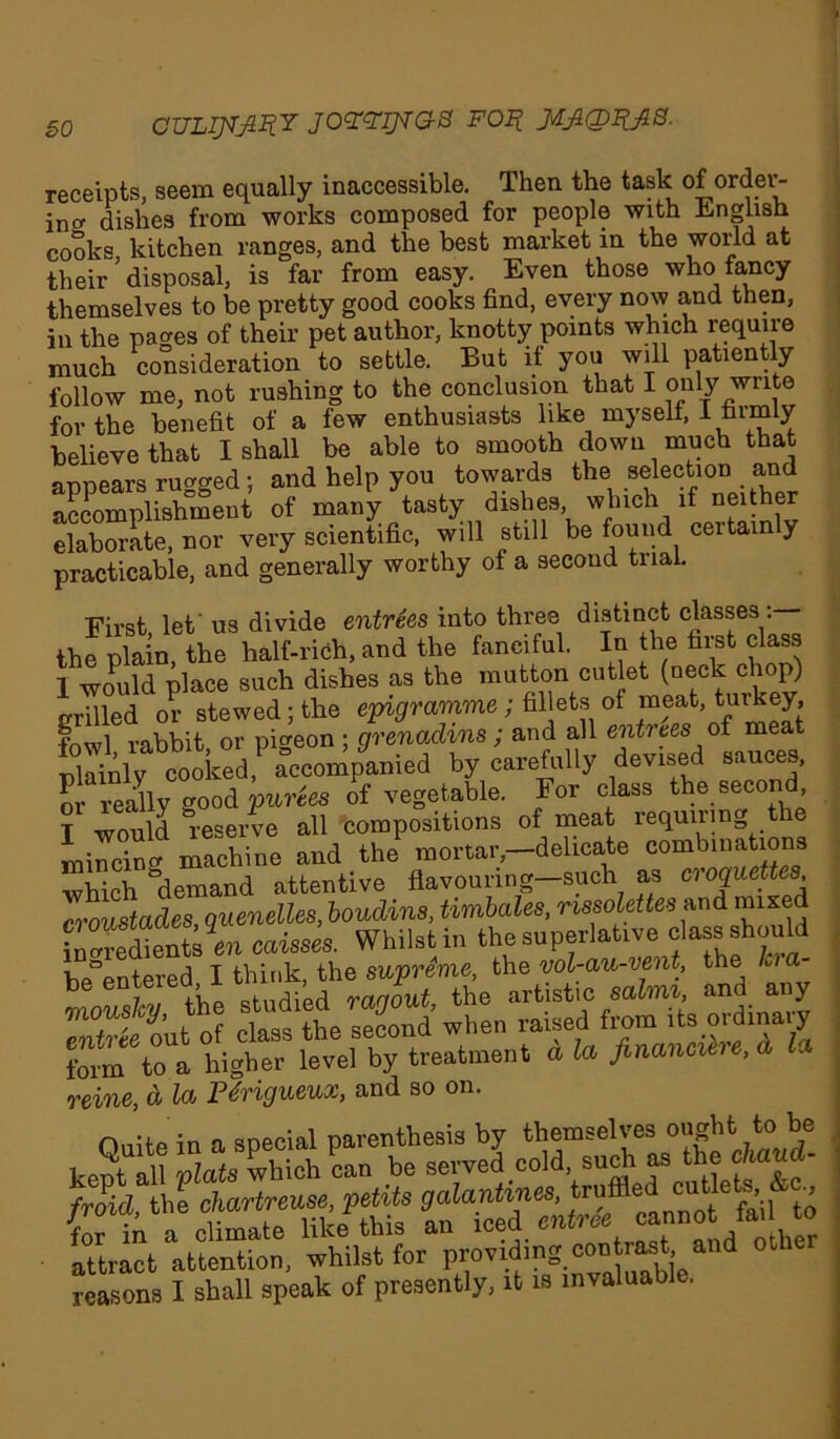 so CULIJVJiZiY JOZZIJTG-S F02? J/LJKDiyiB. receipts, seem equally inaccessible. Then the task of order- ing dishes from works composed for people with English cooks kitchen ranges, and the best market in the world at their ’ disposal, is far from easy. Even those who fancy themselves to be pretty good cooks find, every now and then, in the paces of their pet author, knotty points which require much consideration to settle. But if you will patiently follow me, not rushing to the conclusion that I only write for the benefit of a few enthusiasts like myself, 1 firmly believe that I shall be able to smooth down much that armears rugged: and help you towards the selection and accomplishment of many tasty dishes, which if neither elaborate, nor very scientific, will still be found certainly practicable, and generally worthy of a second trial. First, let' us divide entries into three distinct classes the plain, the half-rich, and the fanciful. In the first class 1 would place such dishes as the mutton cutlet (neck chop) grilled or stewed; the epigramme; fillets of meat, turkey, fnwl rabbit or pigeon ; grenadins ; and all entrees of meat Tooked* accompanied by carefully devised sauces, or really good parks of vegetable. For class the second T would reserve all compositions of meat requiring t e miSg machine and the mortar,-delicate combinations •which “demand attentive flavouring—such as croquettes, Ostades, quenelles, boudins, timbales, mssolettesmi mixed ZtStsln eaisses. Whilst in the superlative class should bAmtered I think, the supreme, the vol-au-vent, the l be enteiea, i ' > ranout the artistic salmi, and any rSut o class^he second when raised from its ordinary form to » higher level by treatment a la financiere, a la reine, d la Pdrigueux, and so on. attract attention, whilst for providing contrast and otbe reasons I shall speak of presently, it is invaluable.