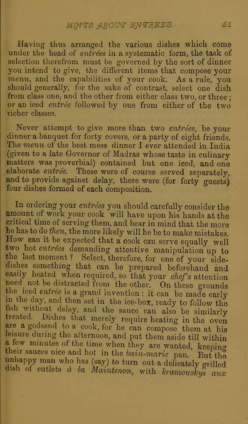 Having thus arranged the various dishes which come under the head of entrees in a systematic form, the task of selection therefrom must be governed by the sort of dinner you intend to give, the different items that compose your menu, and the capabilities of your cook. As a rule, jmu should generally, for the sake of contrast, select one dish from class one, and the other from either class two, or three; or an iced entree followed by one from either of the two richer classes. Never attempt to give more than two entrees, be your dinner a banquet for forty covers, or a party of eight friends. The menu of the best mess dinner I ever attended in India (given to a late Governor of Madras whose taste in culinai’y matters was proverbial) contained but one iced, and one elaborate entree. These were of course served separately, and to provide against delay, there were (for forty guests) four dishes formed of each composition. In ordering your entrees you should carefully consider the amount of work your cook will have upon his hands at the critical time of serving them, and bear in mind that the more he has to do then, the more likely will he be to make mistakes. How can it be expected that a cook can serve equally well two hot entries demanding attentive manipulation up to the last moment ? Select, therefore, for one of your side- dishes something that can be prepared beforehand and easily heated when required, so that your chefs attention need not be distracted from the other. On these grounds t le iced entree is a grand invention : it can be made early in the day, and then set in the ice-box, ready to follow the fash without delay, and the sauce can also be similarly tieated. Dishes that merely require heating in the oven i are a godsend to a cook, for he can compose them at his leisure during the afternoon, and put them aside till within i ^ lew minutes of the time when they are wanted, keeping their sauces nice and hot in the bain-marie pan. But the unhappy man who has (say) to turn out a dish of cutlets & la Maintenon, with delicately grilled kramouskys aux