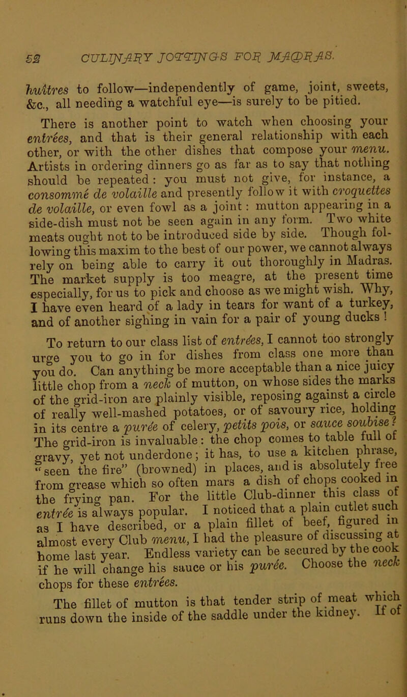 huitres to follow—independently of game, joint, sweets, &c., all needing a watchful eye—is surely to be pitied. There is another point to watch when choosing your entrees, and that is their general relationship with each other, or with the other dishes that compose your menu. Artists in ordering dinners go as tar as to say that nothing should be repeated : you must not give, tor instance, a consomme de volaille and presently tollow it with croquettes de volaille, or even fowl as a joint: mutton appearing in a side-dish must not be seen again in any form. Two white meats ought not to be introduced side by side. Though fol- lowing this maxim to the best of our power, we cannot always rely on being able to carry it out thoroughly in Madias. The market °supply is too meagre, at the present time especially, for us to pick and choose as we might wish. Why, I have even lieard of a lady in tears for want of a tuikey, and of another sighing in vain for a pair of young ducks ! To return to our class list of entries, I cannot too strongly uro-e you to go in for dishes from class one moie than you do. Can anything be more acceptable than a nice juicy little chop from a neck of mutton, on whose sides the marks of the grid-iron are plainly visible, reposing against a circle of really well-mashed potatoes, or of savoury rice, homing in its centre a purde of celery, petits pois, or sauce soubise. The grid-iron is invaluable: the chop comes to table lull ot oravy, yet not underdone; it has, to use a kitchen phiase, ‘‘seen the fire” (browned) in places, and is absolutely free from grease which so often mars a dish of chops cooked in the frying pan. For the little Club-dinner this class of entrde is always popular. I noticed that a plain cutlet such as I have described, or a plain fillet of beef, figured in almost every Club menu, I had the pleasure of discussing at home last year. Endless variety can be secured by the cook if he will change his sauce or his puree. Choose the neck chops for these entrees. The fillet of mutton is that tender strip of meat which runs down the inside of the saddle under the kidne). o