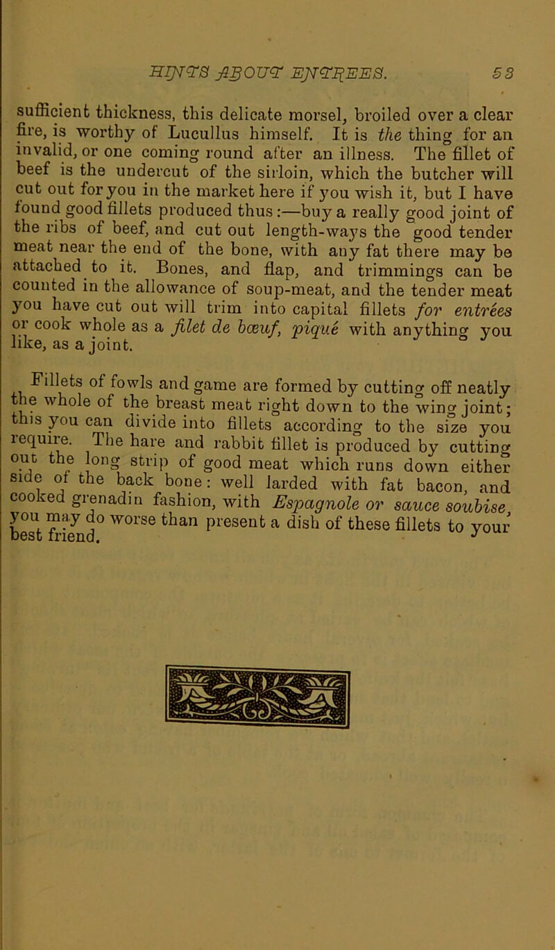 HI]V<?S JlgOTJ<? EJT<?%EE8. S3 sufficient thickness, this delicate morsel, broiled over a clear fire, is worthy of Lucullus himself. It is the thing for an invalid, or one coming round after an illness. The fillet of beef is the undercut of the sirloin, which the butcher will cut out for you in the market here if you wish it, but I have found good fillets produced thus:—buy a really good joint of the ribs of beef, and cut out length-waj's the good tender meat near the end of the bone, with any fat there may be attached to it. Bones, and flap, and trimmings can be counted in the allowance of soup-meat, and the tender meat you have cut out will trim into capital fillets for entrees or cook whole as a Jilet de bceuf, 'pique with anything you like, as a joint. Fillets of fowls and game are formed by cutting off neatly the whole of the breast meat right down to the wing joint; this you can divide into fillets according to the size you lequire. The hare and rabbit fillet is produced by cutting out the long strip of good meat which runs down either side of the back bone: well larded with fat bacon, and cooked grenadm fashion, with Espagnole or sauce soubise you may do worse than present a dish of these fillets to your