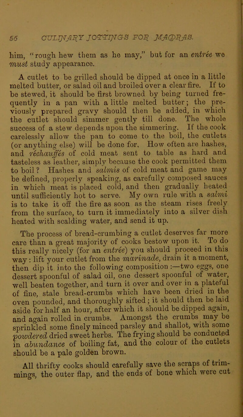 §6 CULTJTJ1IIY JOYYIJTaS FOIt him, “ rough hew them as he may,” but for an entree we must study appearance. A cutlet to be grilled should be dipped at once in a little melted butter, or salad oil and broiled over a clear fire. If to be stewed, it should be first browned by being turned fre- quently in a pan with a little melted butter; the pre- viously prepared gravy should then be added, in which the cutlet should simmer gently till done. The whole success of a stew depends upon the simmering. If the cook carelessly allow the pan to come to the boil, the cutlets (or anything else) will be done for. How often are hashes, and rechauffes of cold meat sent to table as hard and tasteless as leather, simply because the cook permitted them to boil ? Hashes and salmis of cold meat and game may be defined, properly speaking, as carefully composed sauces in which meat is placed cold, and then gradually heated until sufficiently hot to serve. My own rule with a salmi is to take it off the fire as soon as the steam rises freely from the surface, to turn it immediately into a silver dish heated with scalding water, and send it up. The process of bread-crumbing a cutlet deserves far more care than a great majority of cooks bestow upon it. To do this really nicely (for an entree) you should proceed in this way: lift your cutlet from the marinade, drain it a moment, then dip it into the following composition two eggs, one dessert spoonful of salad oil, one dessert spoonful of water, well beaten together, and turn it over and over in a plateful of fine, stale bread-crumbs which have been dried in the oven pounded, and thoroughly silted ; it should then be laid aside for half an hour, after which it should be dipped again, and again rolled in crumbs. Amongst the crumbs may be sprinkled some finely minced parsley and shallot, with some powdered dried sweet herbs. The frying should be conducted in abundance of boiling fat, and the colour of the cutlets should be a pale golden brown. All thrifty cooks should carefully save the scraps of trim- mings, the outer flap, and the ends of bone which were cut