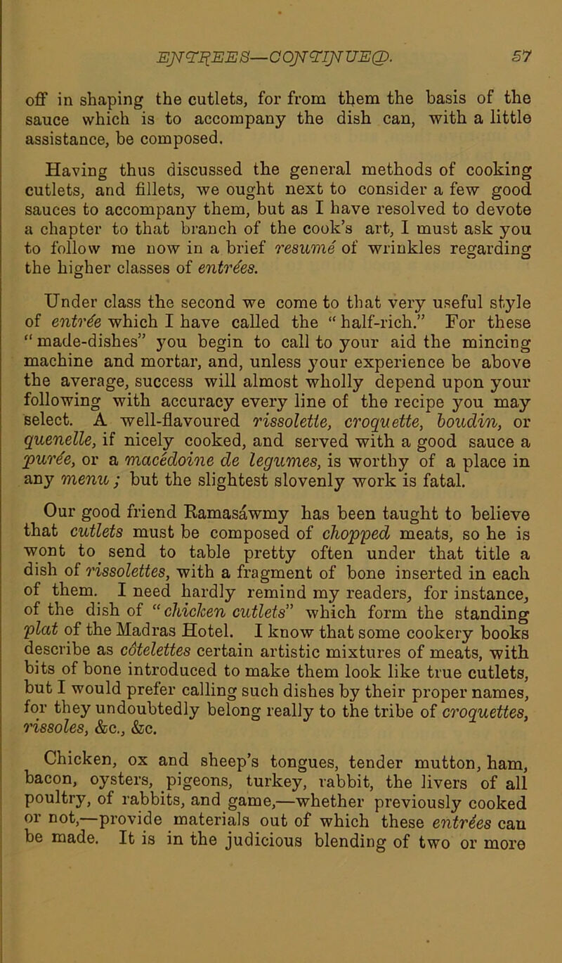 off in shaping the cutlets, for from them the basis of the sauce which is to accompany the dish can, with a little assistance, be composed. Having thus discussed the general methods of cooking cutlets, and fillets, we ought next to consider a few good sauces to accompany them, but as I have resolved to devote a chapter to that branch of the cook’s art, I must ask you to follow me now in a brief resume of wrinkles regarding the higher classes of entrees. Under class the second we come to that very useful style of entree which I have called the “ half-rich.” For these “ made-dishes” you begin to call to your aid the mincing machine and mortar, and, unless your experience be above the average, success will almost wholly depend upon your following with accuracy every line of the recipe you may select. A well-flavoured rissolette, croquette, boudin, or quenelle, if nicely cooked, and served with a good sauce a purte, or a macedoine de legumes, is worthy of a place in any menu ; but the slightest slovenly work is fatal. Our good friend Kamasawmy has been taught to believe that cutlets must be composed of chopped meats, so he is wont to. send to table pretty often under that title a dish of rissolettes, with a fragment of bone inserted in each of them. I need hardly remind my readers, for instance, of the dish of “ chicken cutlets” which form the standing plat of the Madras Hotel. I know that some cookery books describe as cotelettes certain artistic mixtures of meats, with bits of bone introduced to make them look like true cutlets, but I would prefer calling such dishes by their proper names, for they undoubtedly belong really to the tribe of croquettes, rissoles, &c., &c. Chicken, ox and sheep’s tongues, tender mutton, ham, bacon, oysters, pigeons, turkey, rabbit, the livers of all poultry, of rabbits, and game,—whether previously cooked or not, provide materials out of which these entrees can be made. It is in the judicious blending of two or more