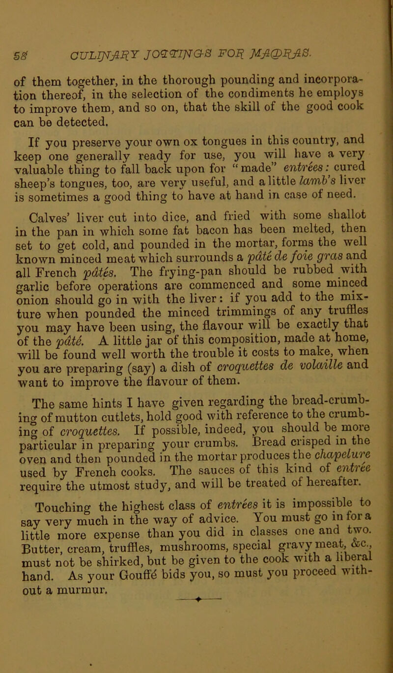 of them together, in the thorough pounding and incorpora- tion thereof, in the selection of the condiments he employs to improve them, and so on, that the skill of the good cook can be detected. If you preserve your own ox tongues in this country, and keep one generally ready for use, you will have a very valuable thing to fall back upon for “ made ’ entrees: cured sheep’s tongues, too, are very useful, and a little lamb s liver is sometimes a good thing to have at hand in case of need. Calves’ liver cut into dice, and fried with some shallot in the pan in which some fat bacon has been melted, then set to get cold, and pounded in the mortar, forms the well known minced meat which surrounds a pate de foie gras and all French pdtes. The frying-pan should be rubbed with garlic before operations are commenced and some minced onion should go in with the liver: if you add to the mix- ture when pounded the minced trimmings of any truffles you may have been using, the flavour will be exactly that of the pate. A little jar of this composition, made at home, will be found well worth the trouble it costs to make, when you are preparing (say) a dish of croquettes de volaille and want to improve the flavour of them. The same hints I have given regarding the bread-crumb- ing of mutton cutlets, hold good with reference to the crumb- ing of croquettes. If possible, indeed, you should be more particular in preparing your crumbs. Bread crisped in the oven and then pounded in the mortar produces the chapeiuie used by French cooks. The sauces of this kind of entice require the utmost study, and will be treated of hereafter. Touching the highest class of entrees it is impossible to say very much in the way of advice. You must go in fora little more expense than you did in classes one and two. Butter, cream, truffles, mushrooms, special gravy meat &c must not be shirked, but be given to the cook with a, hberal hand. As your Goufffl bids you, so must you proceed with- out a murmur.