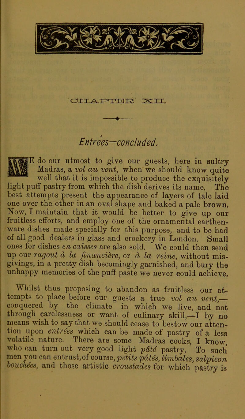 CHAPTER ZSLXI. » Entrees—concluded. E do our utmost to give our guests, here in sultry Madras, a vol au vent, when we should know quite well that it is impossible to produce the exquisitely light puff pastry from which the dish derives its name. The best attempts present the appearance of layers of talc laid one over the other in an oval shape and baked a pale brown. Now, I maintain that it would be better to give up our fruitless efforts, and employ one of the ornamental earthen- ware dishes made specially for this purpose, and to be had of all good dealers in glass and crockery in London. Small ones for dishes en caisses are also sold. We could then send up pur ragout d la financiere, or d la reine, without mis- givings, in a pretty dish becomingly garnished, and bury the unhappy memories of the puff paste we never could achieve. Whilst thus proposing to abandon as fruitless our at- tempts to place before our guests a true vol au vent,— conquered by the climate in which we live, and not through carelessness or want of culinary skill,—I by no means wish to say that we should cease to bestow our atten- tion upon entries which can be made of pastry of a less volatile nature. There are some Madras cooks, I know, who can turn out very good light 'paid pastry. To such men you can entrust, of course, petits pate's, timbales, salpicon vouchees, and those artistic croustades for which pastry is