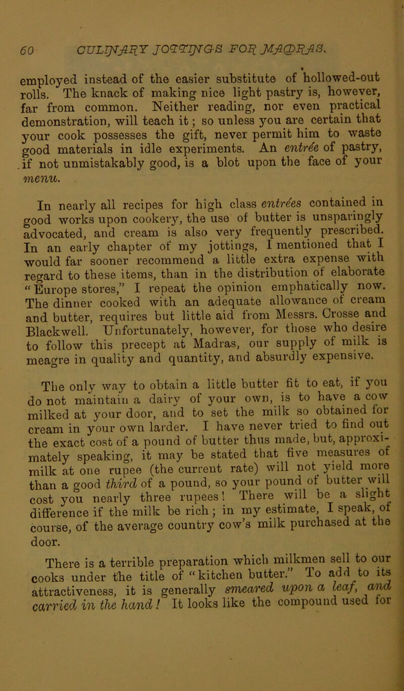 • employed instead of the easier substitute of hollowed-out rolls. The knack of making nice light pastry is, however, far from common. Neither reading, nor even practical demonstration, will teach it; so unless you are certain that your cook possesses the gift, never permit him to waste good materials in idle experiments. An entree of pastry, .if not unmistakably good, is a blot upon the face of your menu. In nearly all recipes for high class entries contained in good works upon cookery, the use of butter is unsparingly advocated, and cream is also very frequently prescribed. In an early chapter of my jottings, I mentioned that I would far sooner recommend a little extra expense with regard to these items, than in the distribution of elaborate “ Europe stores,” I repeat the opinion emphatically now. The dinner cooked with an adequate allowance of cream and butter, requires but little aid from Messrs. Crosse and Blackwell. Unfortunately, however, for those who desire to follow this precept at Madras, our supply of milk is meagre in quality and quantity, and absurdly expensive. The only way to obtain a little butter fit to eat, if }Tou do not maintain a dairy of your own, is to have a cow milked at your door, and to set the milk so obtained for cream in your own larder. I have never tried to find out the exact cost of a pound of butter thus made, but, approxi- mately speaking, it may be stated that five measures of milk at one rupee (the current rate) will not. yield more than a good third of a pound, so your pound of butter will cost you nearly three rupees! There will be a slight difference if the milk be rich; in my estimate, I speak of course, of the average country cow’s milk purchased at the door. There is a terrible preparation which milkmen sell to our cooks under the title of “kitchen butter.” To add to its attractiveness, it is generally smeared upon a leaf, and carried in the hand! It looks like the compound used for