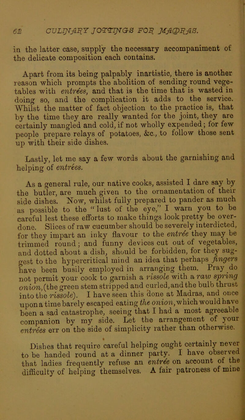 in the latter case, supply the necessary accompaniment of the delicate composition each contains. Apart from its being palpably inartistic, there is another reason which prompts the abolition of sending round vege- tables with entrees, and that is the time that is wasted in doing so, and the complication it adds to the service. Whilst the matter of fact objection to the practice is, that by the time they are really wanted for the joint, they are certainly mangled and cold, if not wholly expended; for few people prepare relays of potatoes, &c., to follow those sent up with their side dishes. Lastly, let me say a few words about the garnishing and helping of entrees. As a general rule, our native cooks, assisted I dare say by the butler, are much given to the ornamentation of their side dishes. Now, whilst fully prepared to pander as much as possible to the “ lust of the eye,” I warn you to be careful lest these efforts to make things look pretty be over- done. Slices of raw cucumber should be severely interdicted, for they impart an inky flavour to the entree they may be trimmed round; and funny devices cut out of vegetables, and dotted about a dish, should be forbidden, for they sug- gest to the hypercritical mind an idea that perhaps fingers have been busily employed in arranging them. Pray do not permit your cook to garnish a rissole with a raw spring onion, (the green stem stripped and curled, and the bulb thrust into the rissole). I have seen this done at Madras, and once upon a time barely escaped eating the onion, which would have been a sad catastrophe, seeing that I had a most agreeable companion by my side. Let the arrangement of your entrees err on the side of simplicity rather than otherwise. Dishes that require careful helping ought certainly never to be handed round at a dinner party. I have observed that ladies frequently refuse an entree on account of the difficulty of helping themselves. A fair patroness of mine