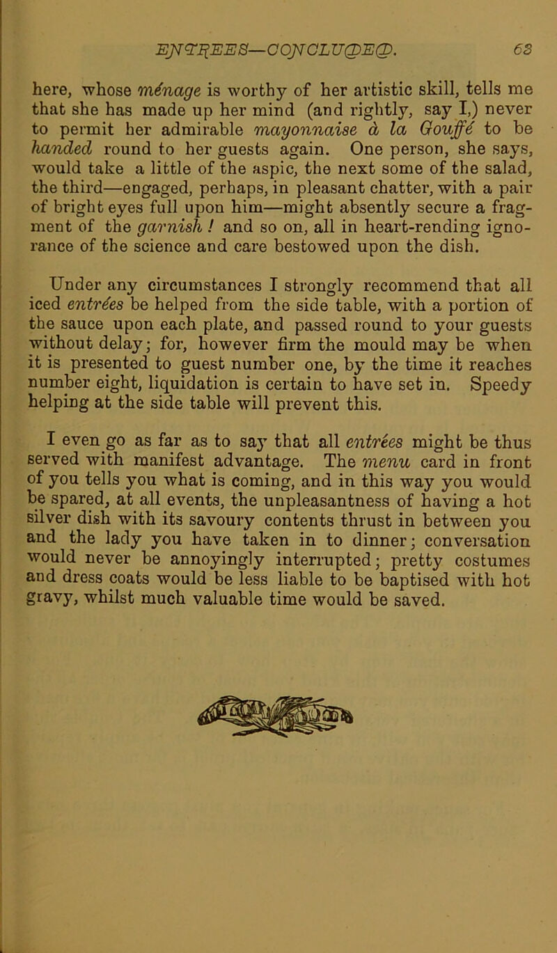 here, whose manage is worthy of her artistic skill, tells me that she has made up her mind (and rightly, say I,) never to permit her admirable mayonnaise d la Oouffe' to be handed round to her guests again. One person, she says, would take a little of the aspic, the next some of the salad, the third—engaged, perhaps, in pleasant chatter, with a pair of bright eyes full upon him—might absently secure a frag- ment of the garnish ! and so on, all in heart-rending igno- rance of the science and care bestowed upon the dish. Under any circumstances I strongly recommend that all iced entrees be helped from the side table, with a portion of the sauce upon each plate, and passed round to your guests without delay; for, however firm the mould may be when it is presented to guest number one, by the time it reaches number eight, liquidation is certain to have set in. Speedy helping at the side table will prevent this. I even go as far as to sajT that all entrees might be thus served with manifest advantage. The menu card in front of you tells you what is coming, and in this way you would be spared, at all events, the unpleasantness of having a hot silver dish with its savoury contents thrust in between you and the lady you have taken in to dinner; conversation would never be annoyingly interrupted; pretty costumes and dress coats would be less liable to be baptised with hot gravy, whilst much valuable time would be saved.