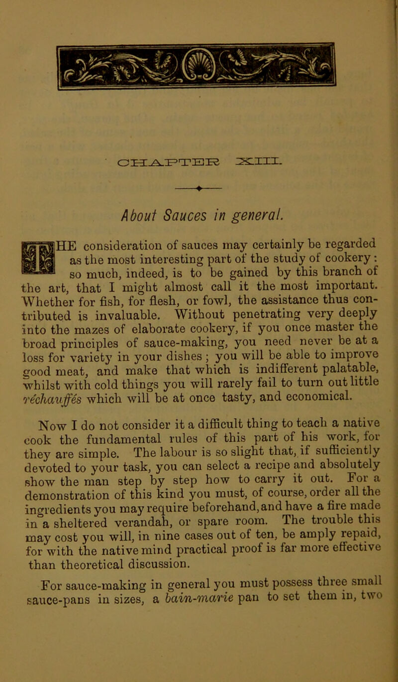 CHAPTBK XIII. About Sauces in general. the HE consideration of sauces may certainly be regarded as the most interesting part of the study of cookery: so much, indeed, is to be gained by this branch of art, that I might almost call it the most important. Whether for fish, for flesh, or fowl, the assistance thus con- tributed is invaluable. Without penetrating very deeply into the mazes of elaborate cookery, if you once master the broad principles of sauce-making, you need never be at a loss for variety in your dishes; you will be able to improve good meat, and make that which is indifferent palatable, whilst with cold things you will rarely fail to turn out little rechauffes which will be at once tasty, and economical. Now I do not consider it a difficult thing to teach a native cook the fundamental rules of this part of his work, for they are simple. The labour is so slight that, if sufficiently devoted to your task, you can select a recipe and absolutely show the man step by step how to carry it out. For a demonstration of this kind you must, of course, order all the ingredients you may require beforehand,and have a fire made in a sheltered verandah, or spare room. The trouble this may cost you will, in nine cases out of ten, be amply repaid, for with the native mind practical proof is far more effective than theoretical discussion. For sauce-making in general you must possess thiee small sauce-pans in sizes, a bain-marie pan to set them in, two