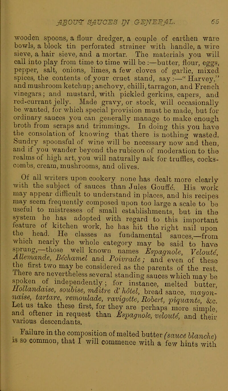 wooden spoons, a flour dredger, a couple of earthen ware hovels, a block tin perforated strainer with handle, a wire sieve, a hair sieve, and a mortar. The materials you will call into play from time to time will be :—butter, flour, eggs, pepper, salt, onions, limes, a few cloves of garlic, mixed spices, the contents of your cruet stand, say:—“Harvey,” and mushroom ketchup; anchovy, chilli, tarragon, and French vinegars; and mustard, with pickled gerlcins, capers, and red-currant jelly. Made gravy, or stock, will occasionally be wanted, for which special provision must be made, but for ordinary sauces you can generally manage to make enough broth from scraps and trimmings. In doing this you have the consolation of knowing that there is nothing wasted. Sundry spoonsful of wine will be necessary now and then, and if you wander be}7ond the rubicon of moderation to the realms of high art, you will naturally ask for truffles, cocks- combs, cream, mushrooms, and olives. Of all writers upon cookery none has dealt more clearly with the subject of sauces than Jules Gouffe. His work may appear difficult to understand in places, and his recipes may seem frequently composed upon too large a scale to be useful to mistresses of small establishments, but in the system he has adopted with regard to this important featuie of kitchen work, he has hit the right nail upon the head. He classes as fundamental “sauces,—from which nearly the whole category may be said to have sprung, those^ well known names Espagnole, Veloule, Allemande, Bechamel and Poivvade,• and even of these the first two may be considered as the parents of the rest, f heie are nevertheless several standing sauces which may be spoken of independently; for instance, melted butter, ollandaise, soubise, maitrc d’ hotel, bread sauce, mayon- naise, tartare, remoulade, ravigotte, Robert, piquante, &c. Let us take these first, for they are perhaps more simple and. oftener in request than Espagnole, veloute, and their various descendants. Failure in the composition of melted butter (sauce blanche) is so common, that I will commence with a few hints with