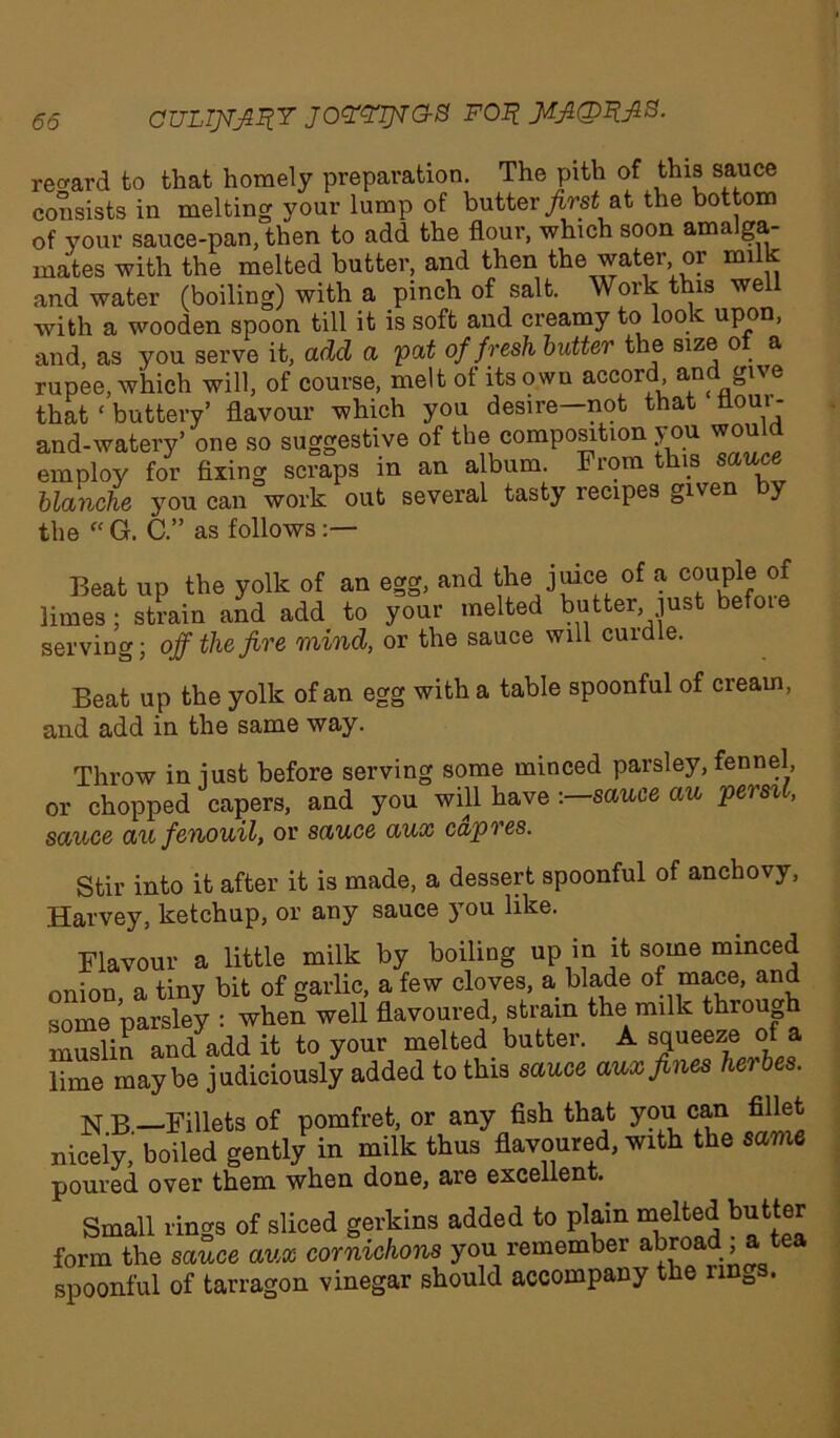 65 OULIJT^RY JOWipaS FOI? JAJtQIlfiB. regard to that homely preparation. The pith of this sauce consists in melting your lump of butter first at the bottom of your sauce-pan, then to add the flour, which soon ama ga- inates with the melted butter, and then the water or milk and water (boiling) with a pinch of salt. Work this well with a wooden spoon till it is soft and creamy to look upon, and, as you serve it, add a pat of fresh butter the size of a rupee, which will, of course, melt of its own accord and give that ‘ buttery’ flavour which you desire—not that noui - and-watery’ one so suggestive of the composition you wou employ for fixing scraps in an album. From this sauce blanche yrou can work out several tasty lecipes given y the “ G. C.” as follows Beat up the yolk of an egg, and the juice of a couple of limes; strain and add to your melted butter just befote serving; off the fire mind, or the sauce will cuidle. Beat up the yolk of an egg with a table spoonful of cream, and add in the same way. Throw in just before serving some minced parsley, fennel, or chopped capers, and you will have -.—sauce au persil, sauce au fenouil, or sauce aux capres. Stir into it after it is made, a dessert spoonful of anchovy, Harvey, ketchup, or any sauce you like. Flavour a little milk by boiling up in it some minced onion a tiny bit of garlic, a few cloves, a blade of mace, and some parsley : when well flavoured, strain the milk thiough muslin and add it to your melted butter. A squeeze of a lime maybe judiciously added to this sauce aux fines hei N B —Fillets of pomfret, or any fish that you can fillet nicely, boiled gently in milk thus flavoured, with the same poured over them when done, are excellent. Small rings of sliced gerkins added to plain melted butter form the sauce aux cornichons you remember abroad a tea spoonful of tarragon vinegar should accompany the nnDs.