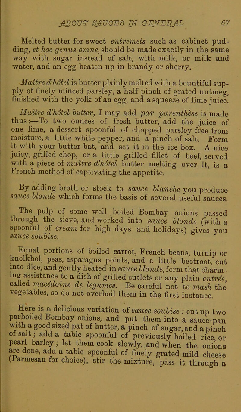 Melted butter for sweet entremets sucb as cabinet pud- ding, et hoc genus omne, should be made exactly in the same •way with sugar instead of salt, with milk, or milk and water, and an egg beaten up in brandy or sherry. Maitre d’hotel is butter plainly melted with a bountiful sup- ply of finely minced parsley, a half pinch of grated nutmeg, finished with the yolk of an egg, and a squeeze of lime juice. Maitre d’hotel butter, I may add 'par parenthese is made thus:—To two ounces of fresh butter, add the juice of one lime, a dessert spoonful of chopped parsley free from moisture, a little white pepper, and a pinch of salt. Form it with your butter bat, and set it in the ice box. A nice juicy, grilled chop, or a little grilled fillet of beef, served with a piece of maitre d’hotel butter melting over it, is a French method of captivating the appetite. By adding broth or stock to sauce blanche you produce sauce blonde which forms the basis of several useful sauces. The pulp of some well boiled Bombay onions passed thiough the sieve, and worked into sauce blonde (with a spoonful of cream for high days and holidays) gives you sauce soubise. Equal portions of boiled carrot, French beans, turnip or knolkhol, peas, asparagus points, and a little beetroot, cut into dice, and gently heated in sauce blonde, form that charm- ing assistance to a dish of grilled cutlets or any plain entree, called macedoine de legumes. Be careful not to mash the vegetables, so do not overboil them in the first instance. . \ Heie is a delicious variation of sauce soubise : cut up two parboiled Bombay onions, and put them into a sauce-pan with a good sized pat of butter, a pinch of sugar, and a pinch ot salt; add a table spoonful of previously boiled rice or pearl barley; let them cook slowly, and when the onions are done, add a table spoonful of finely grated mild cheese (Barmesan for choice), stir the mixture, pass it through a