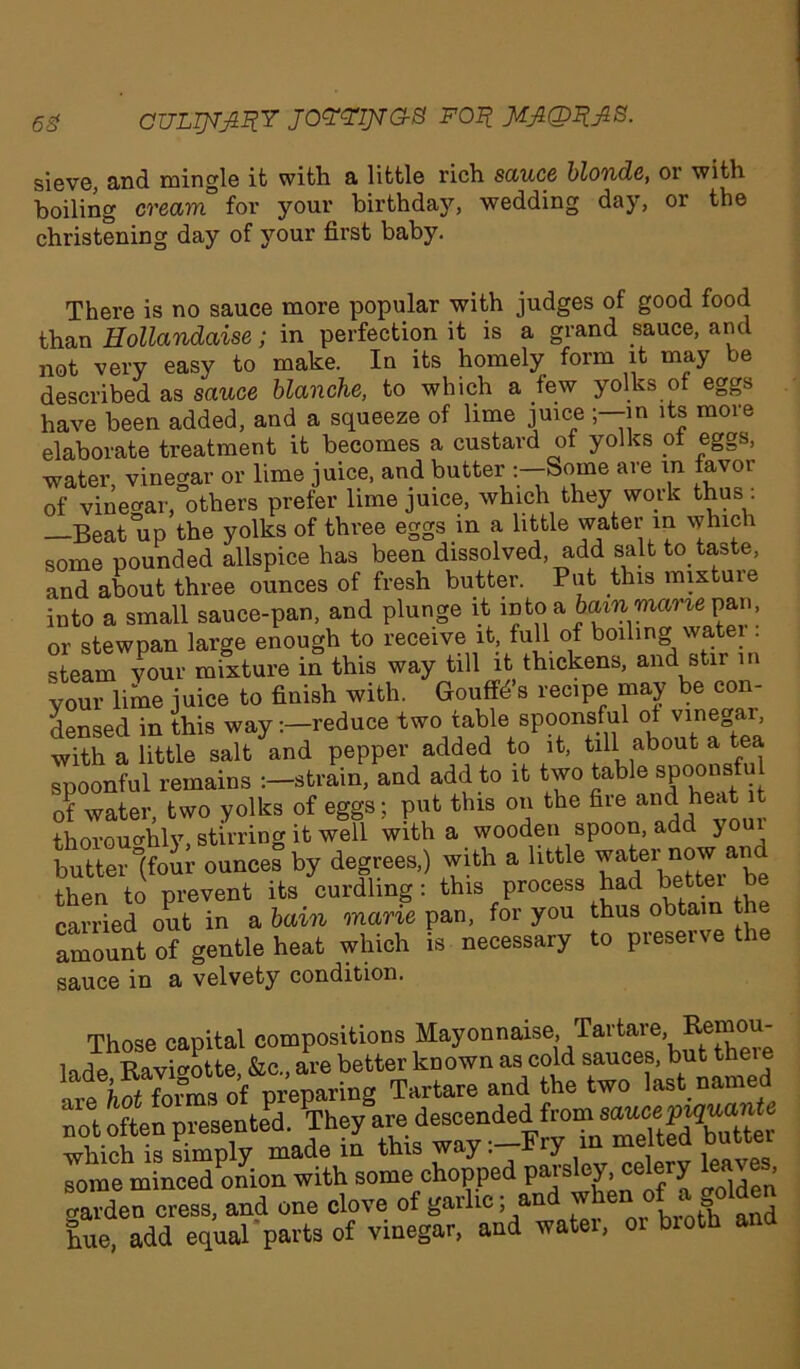 6g CULTP^RY JOYYIJVG-S FOR JiJkQl&B. sieve, and mingle it with a little rich sauce blonde, or with boiling cream for your birthday, wedding day, or the christening day of your first baby. There is no sauce more popular with judges of good food than Hollandaise; in perfection it is a grand sauce, and not very easy to make. In its homely form it may be described as sauce blanche, to which a few yolks of eggs have been added, and a squeeze of lime juice in its more elaborate treatment it becomes a custard of yolks of eggs, water, vinegar or lime juice, and butter Some are in favor of vinegar, others prefer lime juice, which they work thus . —Beat up the yolks of three eggs in a little water in which some pounded allspice has been dissolved, add salt to. taste, and about three ounces of fresh butter. Put this mixture into a small sauce-pan, and plunge it into a bain mane pan, or stewpan large enough to receive it, full of boiling watei . steam your mixture in this way till it thickens, and stir in your lime juice to finish with. Gouffd’s recipe may be con- densed in this way -.-reduce twotable spoonsful aboutTtea with a little salt and pepper added to it, till about a tea spoonful remains strain, and add to it two table spoonsfu of water, two yolks of eggs; put this on the fire heaUt thoroughly, stirring it well with a wooden spoon, add }ou butter “(four ounces by degrees,) with a little water now an then to prevent its curdling: this process had better be carried out in a bain marie pan, for you thus obtain the amount of gentle heat which is necessary to preserve tl sauce in a velvety condition. Those capital compositions Mayonnaise. Tai'taro. Remou- lade Ravirotte, &c„ are better known as cold sauces, but theie •ire hot forms of preparing Tartare and the two last named not often presented. They are descended from sawe muante which is simply made ii this way :-Fry in melted butter some minced onion with some chopped parsley, «lery kaves garden cress, and one clove of garlic; and °f » gol^n hue add equal parts of vinegar, and water, or broth and