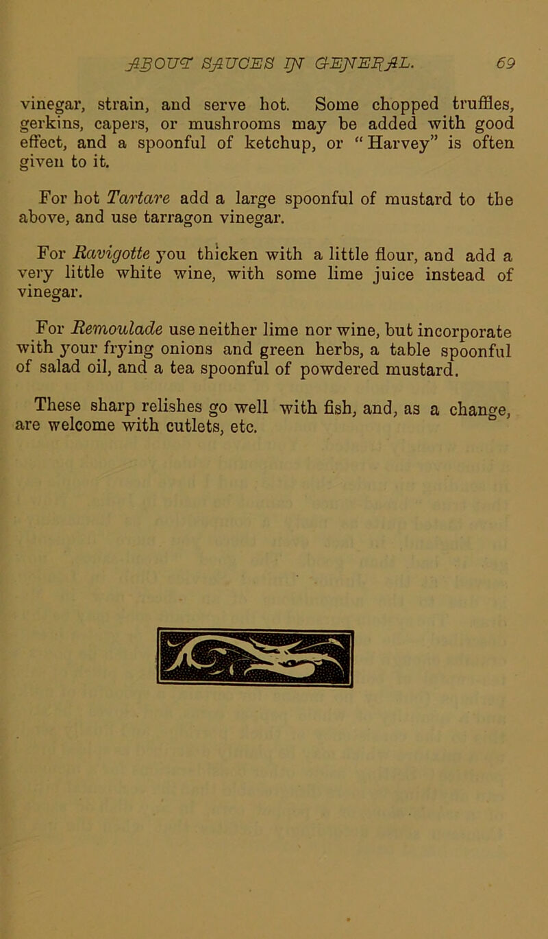 vinegar, strain, and serve hot. Some chopped truffles, gerkins, capers, or mushrooms may be added with good effect, and a spoonful of ketchup, or “ Harvey” is often given to it. For hot Tartare add a large spoonful of mustard to the above, and use tarragon vinegar. For Rccvigotte you thicken with a little flour, and add a very little white wine, with some lime juice instead of vinegar. For Remoulade use neither lime nor wine, but incorporate with your flying onions and green herbs, a table spoonful of salad oil, and a tea spoonful of powdered mustard. These sharp relishes go well with fish, and, as a change, are welcome with cutlets, etc.