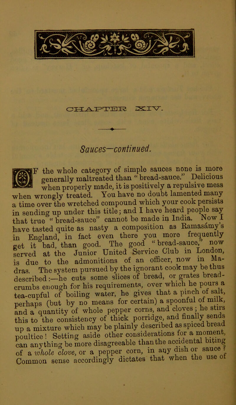 CHAPTEK 22LI *V- Sauces—continued. EF the whole category of simple sauces none is more generally maltreated than “ bread-sauce. Delicious when properly made, it is positively a repulsive mess when wrongly treated. You have no doubt lamented many a time over the wretched compound which your cook persists in sending up under this title; and I have heard people say that true “ bread-sauce” cannot be made in India. Now I have tasted quite as nasty a composition as Eamasamy s in England, in fact even there you more frequently get it bad, than good. The good “bread-sauce, now served at the Junior United Service Club in London, is due to the admonitions of an officer, now in Ma- dras. The system pursued by the ignorant cook may be thus described -—he cuts some slices of bread, or grates bread- crumbs enough for his requirements, over which he pours a tea-cupful of boiling water, he gives that a pinch of salt, perhaps (but by no means for certain) a spoonful of milk, and a quantity of whole pepper corns and cloves j he stirs this to the consistency of thick porridge, and finally sends up a mixture which may be plainly described as spiced bread poultice ! Setting aside other considerations for a moment, can anything be more disagreeable than the accidental biting of a whole dove, or a pepper corn, in any dish or sauce . Common sense accordingly dictates that when the use ot