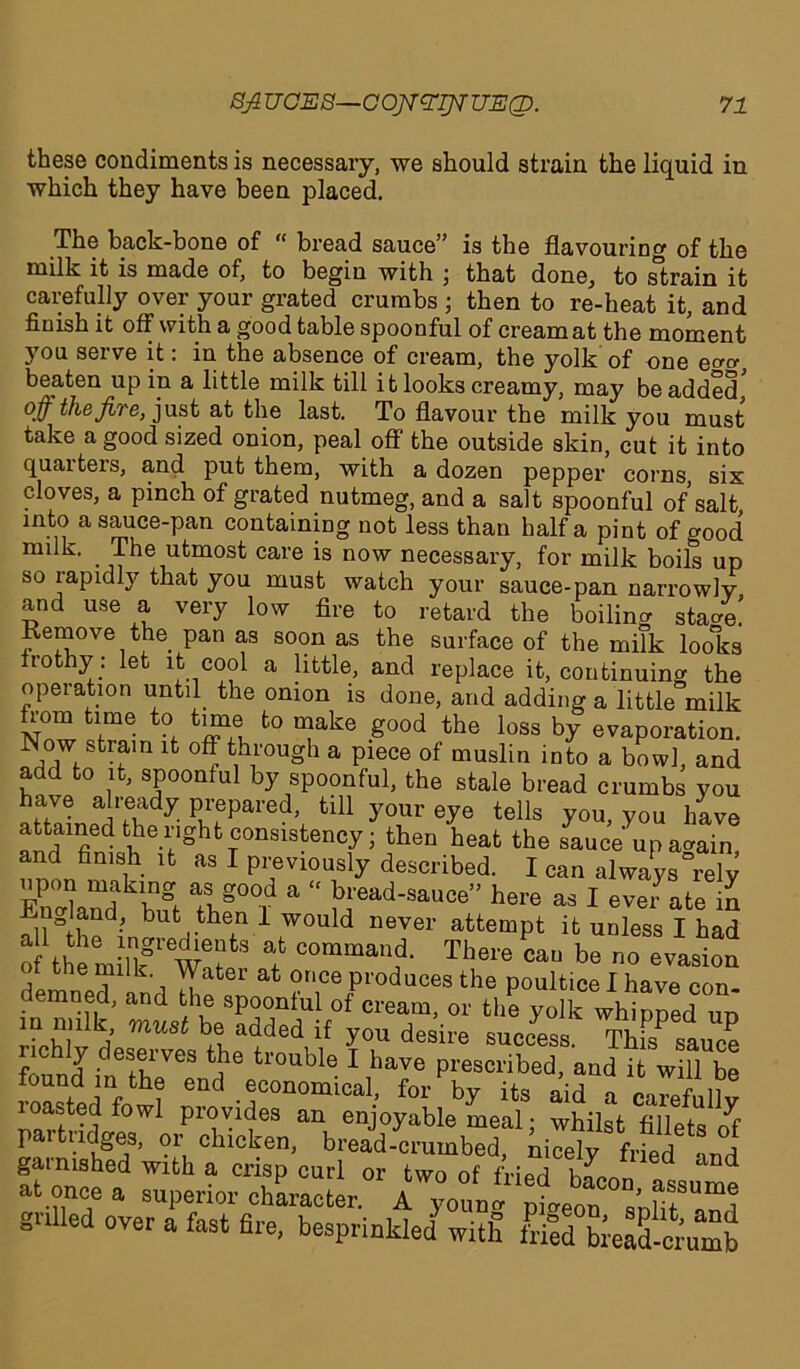 these condiments is necessary, we should strain the liquid in which they have been placed. The back-bone of “ bread sauce” is the flavouring of the milk it is made of, to begin with ; that done^ to strain it carefully over your grated crumbs ; then to re-heat it, and finish it off with a good table spoonful of cream at the moment you serve it: in the absence of cream, the yolk of one e^ beaten up in a little milk till i t looks creamy, may be added off the fire, just at the last. To flavour the milk you must take a good sized onion, peal off the outside skin, cut it into quarters, and put them, with a dozen pepper corns, six cloves, a pinch of grated nutmeg, and a salt spoonful of’salt, into a sauce-pan containing not less than half a pint of good nnlk. The utmost care is now necessary, for milk boils up so rapidly that you must watch your sauce-pan narrowly and use a very low fire to retard the boiling sta/e! Kernove the pan as soon as the surface of the milk lools frothy: let it cool a little, and replace it, continuing the operation until. the onion is done, and adding a little milk from time to time to make good the loss by evaporation. Now strain it off through a piece of muslin into a bowl, and add to it, spoonful by spoonful, the stale bread crumbs you have already prepared, till your eye tells you, you have attamed the right consistency • then heat the sauce up aaain and finish it as I previously described. I can always “rely Hand bit Tbg°°. a “ ^ead-sauce” here as I ever ate in fimjand, but then 1 would never attempt it unless I had of the miTlfw6? f COmmauf There be no evasion t le milk. Water at once produces the poultice I have con- demned, and the spoonful of cream, or the yolk whipped ud in mflk must be added if you desire success. ThfsP sauce f J deserves the trouble I have prescribed, and it will be found in the end economical, for by its aid a careful!v loastedfowi provides an enjoyable meal; whilst fillets o^f Ew Z chlc¥n> bread-crumbed, nicely fried and garnished with a crisp curl or two of friprl kLa and at once a superior character. Al grilled over a fast fire, besprinkled' with ted “lead cr’umb