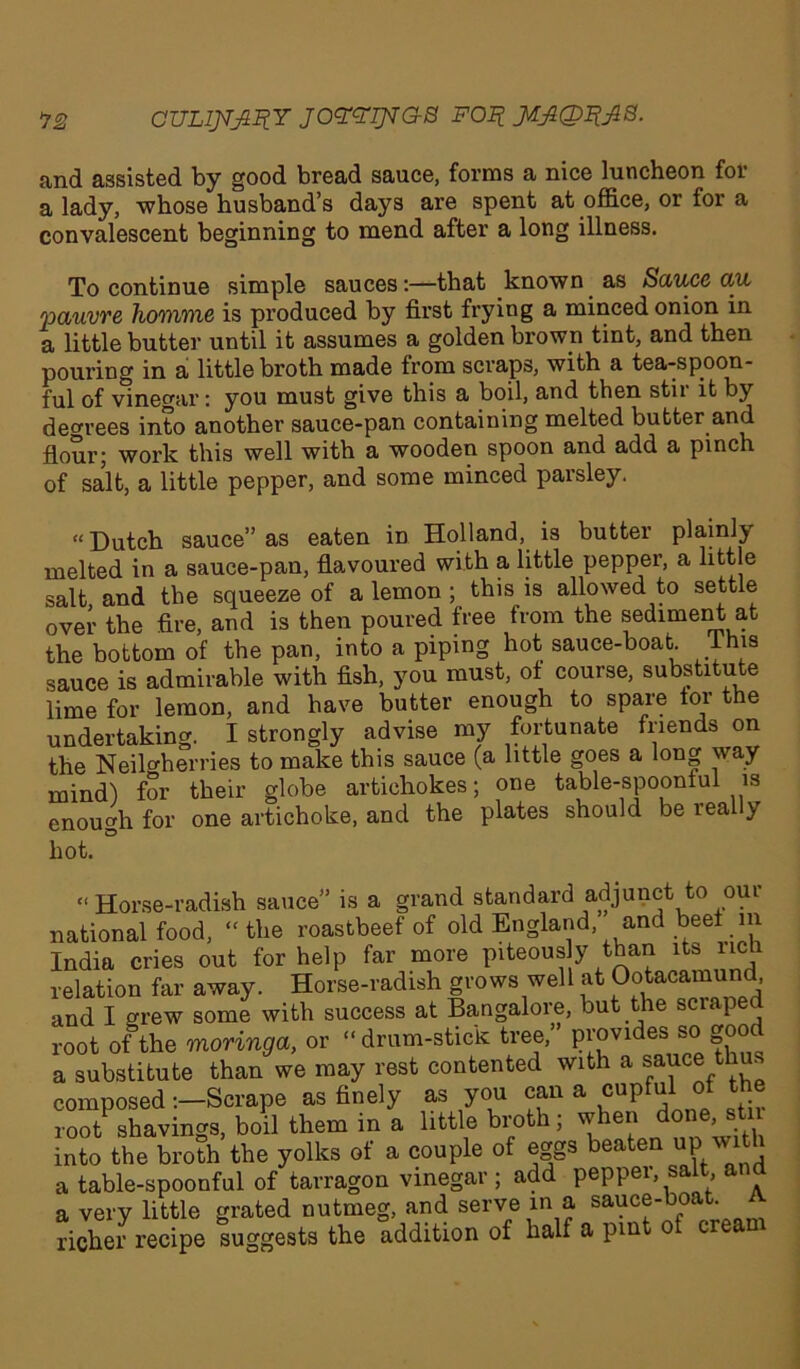 >72 CULljr^Y JOYYIJVG-S Foil JJLJlQItfkB. and assisted by good bread sauce, forms a nice luncheon for a lady, whose husband’s days are spent at office, or for a convalescent beginning to mend after a long illness. To continue simple sauces:—that known as Sauce au 'pauvre homme is produced by first frying a minced onion in a little butter until it assumes a golden brown tint, and then pouring in a little broth made from scraps, with a tea-spoon- ful of vinegar: you must give this a boil, and then stii it by decrees into another sauce-pan containing melted butter and flour; work this well with a wooden spoon and add a pinch of salt, a little pepper, and some minced parsley. “Dutch sauce” as eaten in Holland, is butter plainly melted in a sauce-pan, flavoured with a little pepper, a little salt and the squeeze of a lemon ; this is allowed to settle over the fire, and is then poured free from the sediment at the bottom of the pan, into a piping hot sauce-boat 1 his sauce is admirable with fish, you must, of course, substitute lime for lemon, and have butter enough to spare tor the undertaking. I strongly advise my fortunate friends on the Neilcherries to make this sauce (a little goes a long way mind) for their globe artichokes; one table-spoonful is enough for one artichoke, and the plates should be really hot. “ Horse-radish sauce” is a grand standard adjunct to our national food, “the roastbeef of old England, and beet in India cries out for help far more piteous y than its lich relation far away. Horse-radish grows well at Ootacamu , and I grew some with success at Bangalore, but the scraped root of the moringa, or “drum-stick tree,’ provides bo goo a substitute than we may rest contented with a sauce thus composed -.—Scrape as finely as you can a cupful ot the root shavings, boil them in a little broth; when done, stn into the broth the yolks of a couple of eggs beaten up wit a table-spoonful of tarragon vinegar ; add pepper, salt and a very little grated nutmeg, and serve in a sauce-boc . richer recipe suggests the addition of half a pint ot crean