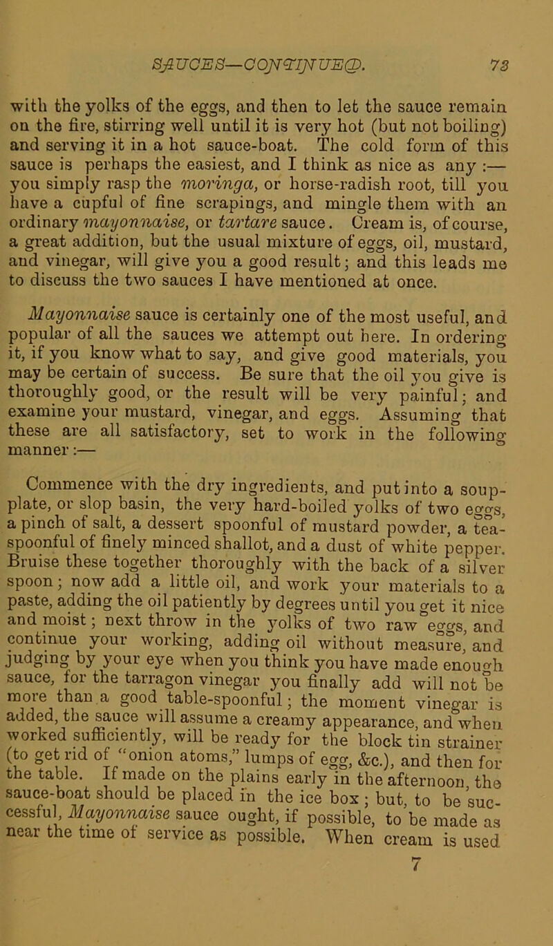 SJLUOES—OOJT^IJTTJEQ. 72 with the yolks of the eggs, and then to let the sauce remain on the fire, stirring well until it is very hot (but not boiling) and serving it in a hot sauce-boat. The cold form of this sauce is perhaps the easiest, and I think as nice as any :— you simply rasp the moringa, or horse-radish root, till you have a cupful of fine scrapings, and mingle them with an ordinary mayonnaise, or tartare sauce. Cream is, of course, a great addition, but the usual mixture of eggs, oil, mustard, and vinegar, will give you a good result; and this leads me to discuss the two sauces I have mentioned at once. Mayonnaise sauce is certainly one of the most useful, and popular of all the sauces we attempt out here. In ordering it, if you know what to say, and give good materials, you may be certain of success. Be sure that the oil you give is thoroughly good, or the result will be very painful; and examine your mustard, vinegar, and eggs. Assuming that these are all satisfactory, set to work in the following manner:— Commence with the dry ingredients, and put into a soup- plate, or slop basin, the very hard-boiled yolks of two eggs, a pinch of salt, a dessert spoonful of mustard powder, a tea- spoonful of finely minced shallot, and a dust of white pepper. Bruise these together thoroughly with the back of a silver spoon; now add a, little oil, and work your materials to a paste, adding the oil patiently by degrees until you get it nice and moist; next throw in the yolks of two raw eggs, and continue your working, adding oil without measure, and judging by your eye when you think you have made enough sauce, for the tarragon vinegar you finally add will not be more than a good table-spoonful; the moment vinegar is added, the sauce will assume a creamy appearance, and when worked sufficiently, will be ready for the block tin strainer (to get rid of “onion atoms,” lumps of egg, &c.), and then for the table. It made on the plains early in the afternoon the sauce-boat should be placed in the ice box; but, to be suc- cessful, Mayonnaise sauce ought, if possible, to be made as near the time of service as possible. When cream is used