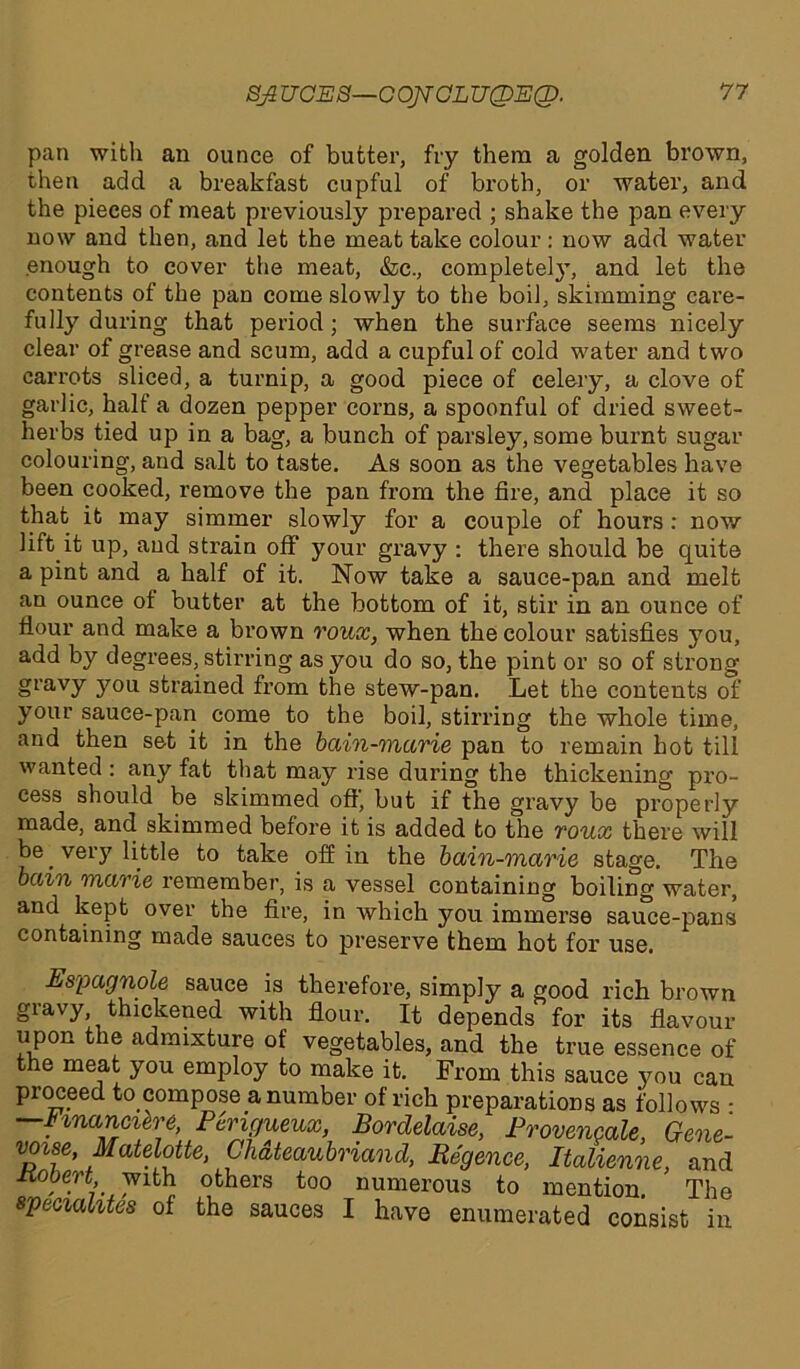 Bfi UOES—COJVCLU(DE(X>. pan with an ounce of butter, fry them a golden brown, then add a breakfast cupful of broth, or water, and the pieces of meat previously prepared ; shake the pan every now and then, and let the meat take colour: now add water enough to cover the meat, &c., completely, and let the contents of the pan come slowly to the boil, skimming care- fully during that period; when the surface seems nicely clear of grease and scum, add a cupful of cold water and two carrots sliced, a turnip, a good piece of celery, a clove of garlic, half a dozen pepper corns, a spoonful of dried sweet- herbs tied up in a bag, a bunch of parsley, some burnt sugar colouring, and salt to taste. As soon as the vegetables have been cooked, remove the pan from the fire, and place it so that it may simmer slowly for a couple of hours : now lift it up, and strain off your gravy : there should be quite a pint and a half of it. Now take a sauce-pan and melt an ounce ot butter at the bottom of it, stir in an ounce of flour and make a brown roux, when the colour satisfies you, add by degrees, stirring as you do so, the pint or so of strong gravy you strained from the stew-pan. Let the contents of your sauce-pan come to the boil, stirring the whole time, and then set it in the bain-marie pan to remain hot till wanted : any fat that may rise during the thickening pro- cess should be skimmed off, but if the gravy be properly made, and skimmed before it is added to the roux there will be. very little to take off in the bain-marie stage. The bain marie remember, is a vessel containing boiling water, and kept over the fire, in which you immerse sauce-pans containing made sauces to preserve them hot for use. Espagnole sauce is therefore, simply a good rich brown giavy, thickened with flour. It depends for its flavour upon the admixture of vegetables, and the true essence of the meat you employ to make it. From this sauce you can proceed ^compose a number of rich preparations as follows • —Hnancihre, Pcmgueux, Bordelaise, Provencale, Gene- voise, Matelotte, Chateaubriand, Begence, Italienne, and liobert with others too numerous to mention. The specialites of the sauces I have enumerated consist in