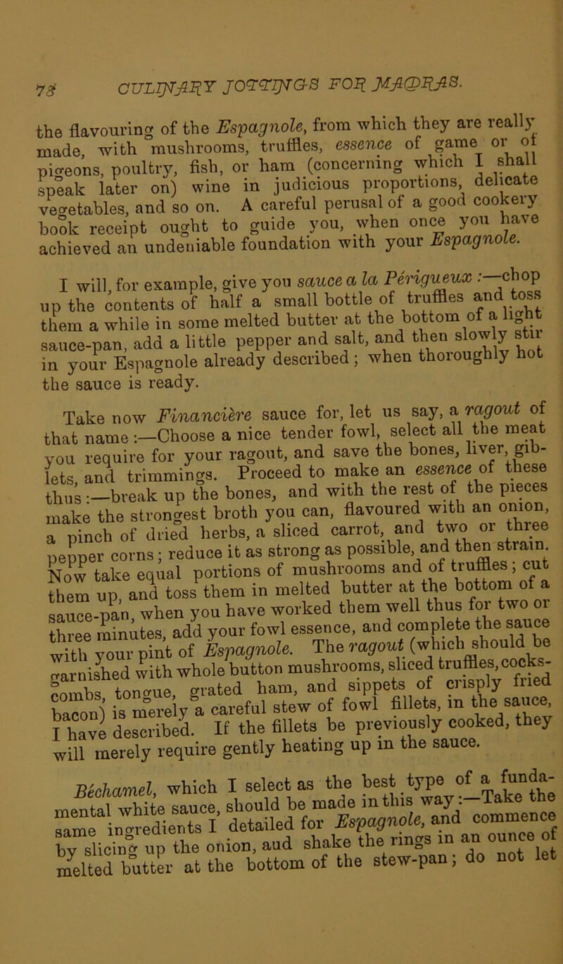 7£ CULTEFRY JOYYTjgG-B FOB. JlflQBJlS. the flavouring of the Espagnole, from which they are really made, with mushrooms, truffles, essence of game or of picreons, poultry, fish, or ham (concerning which I shall speak later on) wine in judicious proportions delicate vegetables, and so on. A careful perusal of a good cookery book receipt ought to guide you, when once you have achieved an undeniable foundation with your Espagnole. I will, for example, give you sauce a la Perigueux •—CW up the contents of half a small bottle of truffles and toss them a while in some melted butter at the bottom of a h sauce-pan, add a little pepper and salt, and then slowly stu in your Espagnole already described; when thoiouglily hot the sauce is ready. Take now Financiere sauce for, let us say, & ragout of that nameChoose a nice tender fowl, select all the meat you require for your ragout, and save the bones, liver gib- lets and trimmings. Proceed to make an essence of these thus -.—break up the bones, and with the rest of the pieces make the strongest broth you can, flavoured with an onion, a pinch of dried herbs, a sliced carrot, and two or thi.ee pepper corns ; reduce it as strong as possiblee andIt^^n strain Now take equal portions of mushrooms and of tiufiles > cu^ them up, and toss them in melted butter at the bottom of a sauce-pan when you have worked them well thus for two 01 three minutes, add your fowl essence, and complete the sauce with your pint of EsVagnole. The ragout (which should be varnished with whole button mushrooms, sliced truffles, cocks- combs tongue, grated ham, and sippets of crisply fried bacon) is merely a careful stew of fowl fillets, in the sauce I have described. If the fillets, be previously cooked, they will merely require gently heating up m the sauce. Bechamel which I select as the best type of a ^un^' commence