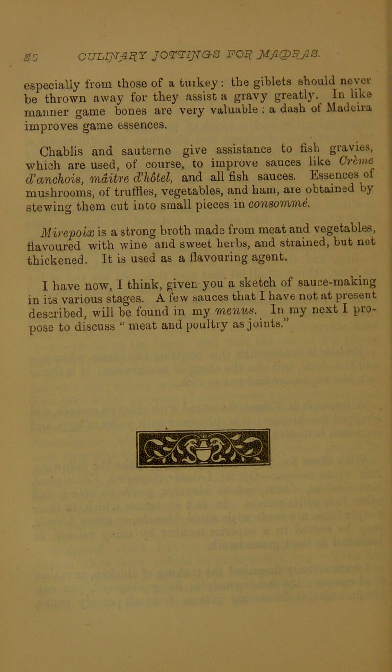 go CULIJJJIIIY jomjvas poj? MJiQRjia. especially from those of a turkey: the giblets should never be thrown away for they assist a gravy greatly. In like manner game bones are very valuable : a dash of Madeira improves game essences. Chablis and sauterne give assistance to fish gravies, which are used, of course, to improve sauces like Creme d’anchois, mditre cVliotel, and all fish sauces. Essences of mushrooms, of truffles, vegetables, and ham, aie obtained _>} stewing them cut into small pieces in consomme. Mirepoix is a strong broth made from meat and vegetables, flavoured with wine and sweet herbs, and strained, but not thickened. It is used as a flavouring agent. I have now, I think, given you a sketch of sauce-making in its various stages. A few sauces that I have not at piesent described, will be found in my menus. In my next I pro- pose to discuss “ meat and poultry as joints.