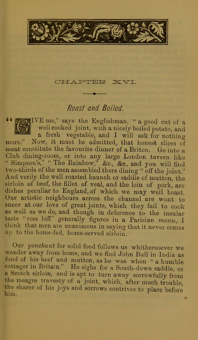 CHAPTER Z^L^T-T. ♦ Roast and Boiled. IYE me,” says the Englishman, “ a good cut of a well cooked joint, with a nicely boiled potato, and a fresh vegetable, and I will ask for nothing more.” Now, it must be admitted, that honest slices of meat constitute the favourite dinner of a Briton. Go into a Club dining-room, or into any large London tavern like “ Simpson’s,” “ The Rainbow,” &c., &c., and you will find two-thirds of the men assembled there dining “ off the joint.” And verily the well roasted haunch or saddle of mutton, the sirloin of beef, the fillet of veal, and the loin of pork, are dishes peculiar to England, of which we may well boast. Our artistic neighbours across the channel are wont to sneer at our love of great joints, which they fail to cook as well as we do, and though in deference to the insular taste “ross biff” generally figures in a Parisian menu, I think that men are unanimous in saying that it never comes up to the home-fed, home-served sirloin. Oui 'pcTLcliciTit for solid food follows us whithersoever we wander away from home, and we find John Bull in India as fond of his beef and mutton, as he was when “ a humble cottager in Britain. He sighs for a South-down saddle, or a Scotch sirloin, and is apt to turn away sorrowfully from the meagre travesty of a joint, which, after much trouble the sharer of his joys and sorrows contrives to place before him.