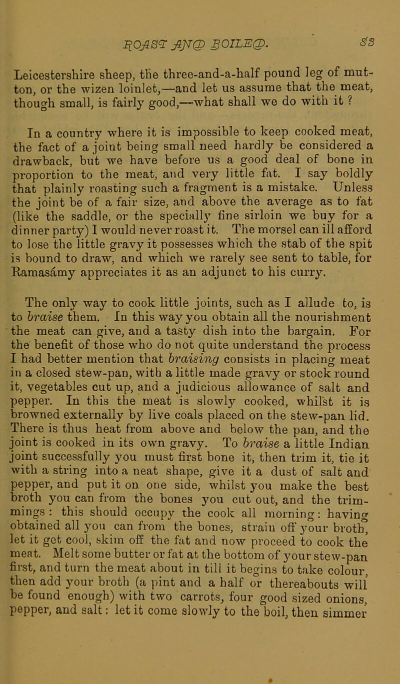 ^0ji8<T jZJJQ gOILEQ. S'3 Leicestershire sheep, the three-and-a-half pound leg of mut- ton, or the wizen loinlet,—and let us assume that the meat, though small, is fairly good,—-what shall we do with it ? In a country where it is impossible to keep cooked meat, the fact of a joint being small need hardly be considered a drawback, but we have before us a good deal of bone in proportion to the meat, and very little fat. I say boldly that plainly roasting such a fragment is a mistake. Unless the joint be of a fair size, and above the average as to fat (like the saddle, or the specially fine sirloin we buy for a dinner party) I would never roast it. The morsel can ill afford to lose the little gravy it possesses which the stab of the spit is bound to draw, and which we rarely see sent to table, for Ramasamy appreciates it as an adjunct to his curry. The only way to cook little joints, such as I allude to, is to braise them. In this way you obtain all the nourishment the meat can give, and a tasty dish into the bargain. For the benefit of those who do not quite understand the process I had better mention that braising consists in placing meat in a closed stew-pan, with a little made gravy or stock round it, vegetables cut up, and a judicious allowance of salt and pepper. In this the meat is slowly cooked, whilst it is browned externally by live coals placed on the stew-pan lid. There is thus heat from above and below the pan, and the joint is cooked in its own gravy. To braise a little Indian joint successfully you must first bone it, then trim it, tie it with a string into a neat shape, give it a dust of salt and pepper, and put it on one side, whilst you make the best broth you can from the bones you cut out, and the trim- mings : this should occupy the cook all morning: having obtained all you can from the bones, strain off 3Tour broth, let it get cool, skim off the fat and now proceed to cook the meat. Melt some butter or fat at the bottom of your stew-pan first, and turn the meat about in till it begins to take colour, then add your broth (a pint and a half or thereabouts will he found enough) with two carrots, four good sized onions, pepper, and salt: let it come slowly to the boil, then simmer