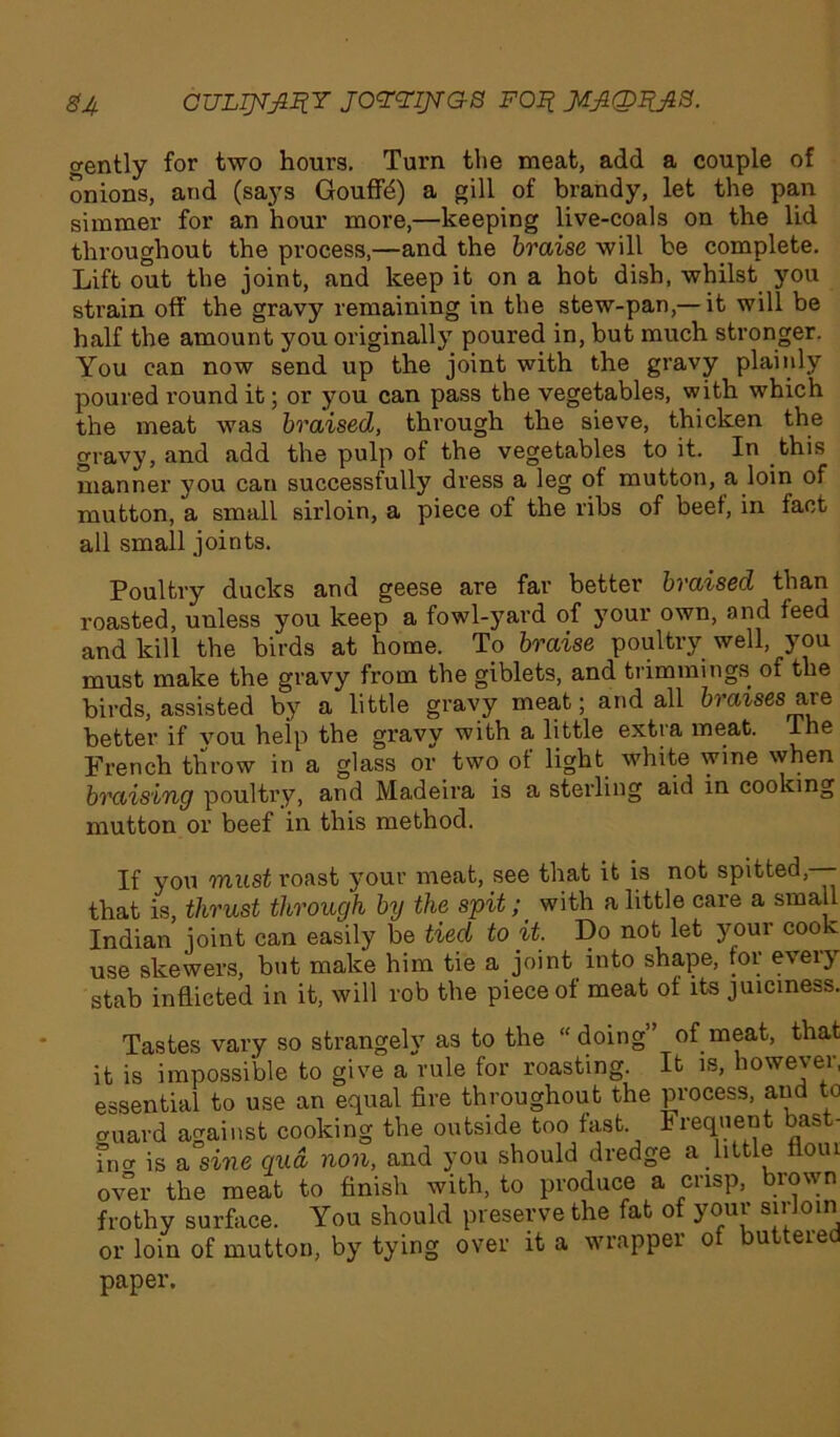 gently for two hours. Turn the meat, add a couple of onions, and (says Gouffb) a gill of brandy, let the pan simmer for an hour more,—keeping live-coals on the lid throughout the process,—and the braise will be complete. Lift out the joint, and keep it on a hot dish, whilst you strain off the gravy remaining in the stew-pan,—it will be half the amount you originally poured in, but much stronger. You can now send up the joint with the gravy plainly poured round it; or you can pass the vegetables, with which the meat was braised, through the sieve, thicken the gravy, and add the pulp of the vegetables to it. In this manner you can successfully dress a leg of mutton, a loin of mutton, a small sirloin, a piece of the ribs of beei, in fact all small joints. Poultry ducks and geese are far better braised than roasted, unless you keep a fowl-yard of your own, and feed and kill the birds at home. To braise poultry well, you must make the gravy from the giblets, and trimmings of the birds, assisted by a little gravy meat; and all braises are better if you help the gravy with a little extra meat, lhe French throw in a glass or two ot light white wine when braising poultry, and Madeira is a sterling aid in cooking mutton or beef in this method. If you must roast your meat, see that it is not spitted, that is, thrust through by the spit; with a little care a small Indian joint can easily be tied to it. Do not let your cook use skewers, but make him tie a joint into shape, for every stab inflicted in it, will rob the piece of meat of its juiciness. Tastes vary so strangely as to the “doing” of meat, that it is impossible to give a rule for roasting. It is, however, essential to use an equal fire throughout the process, and to CTuard against cooking the outside too fast. Frequent bast- fnor is a sine qua, non, and you should dredge a little flout over the meat to finish with, to produce a crisp, brown frothy surface. You should preserve the fat o youi sn oin or loin of mutton, by tying over it a wrapper of buttered paper.