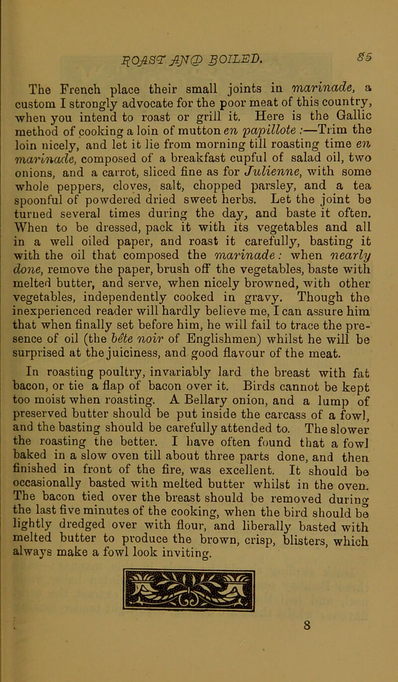 %OJS<T SOILED. The French place their small joints in marinade, a custom I strongly advocate for the poor meat of this country, when you intend to roast or grill it. Here is the Gallic method of cooking a loin of mutton en yapillote :—Trim the loin nicely, and let it lie from morning till roasting time en marinade, composed of a breakfast cupful of salad oil, two onions, and a carrot, sliced fine as for Julienne, with some whole peppers, cloves, salt, chopped parsley, and a tea spoonful of powdered dried sweet herbs. Let the joint be turned several times during the day, and baste it often. When to be dressed, pack it with its vegetables and all in a well oiled paper, aud roast it carefully, basting it with the oil that composed the marinade: when nearly done, remove the paper, brush off the vegetables, baste with melted butter, and serve, when nicely browned, with other vegetables, independently cooked in gravy. Though the inexperienced reader will hardly believe me, I can assure him that when finally set before him, he will fail to trace the pre- sence of oil (the bSte noir of Englishmen) whilst he will be surprised at the juiciness, and good flavour of the meat. In roasting poultry, invariably lard the breast with fat bacon, or tie a flap of bacon over it. Birds cannot be kept too moist when roasting. A Bellary onion, and a lump of preserved butter should be put inside the carcass of a fowl, and the basting should be carefully attended to. The slower the roasting the better. I have often found that a fowl baked in a slow oven till about three parts done, and then finished in front of the fire, was excellent. It should be occasionally basted with melted butter whilst in the oven. The bacon tied over the breast should be removed durino1 the last five minutes of the cooking, when the bird should be lightly dredged over with flour, and liberally basted with melted butter to produce the brown, crisp, blisters, which always make a fowl look inviting. 8
