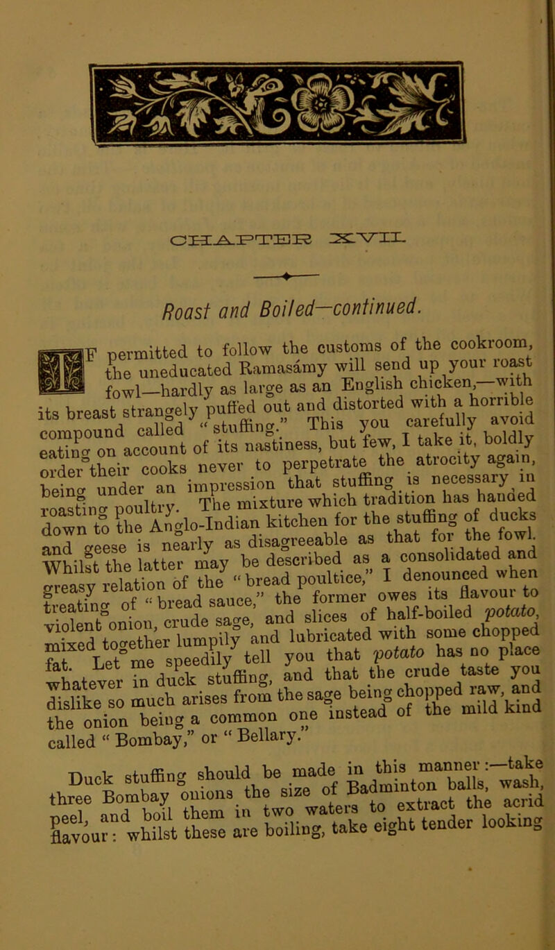 CHjeLPTEK xvn. floasf and Boiled-continued. ilF permitted to follow the customs of the cookroom, the uneducated Ramasamy will send up your roast bsJ fowl—hardly as large as an English chicken wi its breast strangely puffed out and distorted with a horrible its oreasi biw ^ v f , Tbis u carefully avoid account o£ to nastiness, but lew, I take it. boldly ordeAheir cooks never to perpetrate the atrocity again, under an impression that stuffing is necessary in p. iiivxr The mixture which tradition has hauaed r™? Z for the stuffing of ducks and aeese is nearly as disagreeable as that foi- the f°wf Whilst the latter may be described as a oonsohdated and greasy relation it th«,<• bread poutoc^ to treating of ‘ breadsauoe, #the half-boiled potato, mbred^together lumpily and lubricated with some chopped m^ed together lummy teii that pojato ha, no place fan 1L r “ hnck Stuffing and that the crude taste you She™ much tise, fto£ the sage being cbopped-v and the onion being a common one instead of the mild called “ Bombay,” or “ Bellary. fc: wS SS ire right tender looking