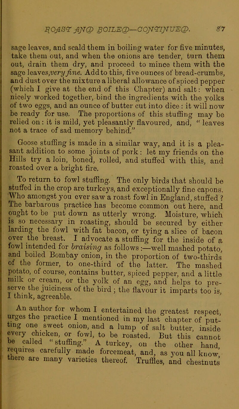 ItOfiS# fiJTQ SOILEQ—OOfifElfilUEQ. sage leaves, and scald them in boiling water for five minutes, take them out, and when the onions are tender, turn them out, drain them dry, and proceed to mince them with the sage leaves,very fine. Add to this, five ounces of bread-crumbs, and dust over the mixture a liberal allowance of spiced pepper (which I give at the end of this Chapter) and salt: when nicely worked together, bind the ingredients with the yolks of two eggs, and an ounce of butter cut into dice : it will now be ready for use. The proportions of this stuffing may be relied on: it is mild, yet pleasantly flavoured, and, “ leaves not a trace of sad memory behind.” Goose stuffing is made in a similar way, and it is a plea- sant addition to some joints of pork: let my friends on the Hills try a loin, boned, rolled, and stuffed with this, and roasted over a bright fire. To return to fowl stuffing. The only birds that should be stuffed in the crop are turkeys, and exceptionally fine capons. Who amongst you ever saw a roast fowl in England, stuffed ? The barbarous practice has become common out here, and ought to be put down as utterly wrong. Moisture, which is so necessary in roasting, should be secured by either larding the fowl with fat bacon, or tying a slice of bacon over the breast. I advocate a stuffing for the inside of a fowl intended for braising as follows :—well mashed potato, and boiled Bombay onion, in the proportion of two-thirds of the former, to one-third of the latter. The mashed potato, of course, contains butter, spiced pepper, and a little milk or cream, or the yolk of an egg, and helps to pre- serve the juiciness of the bird ; the flavour it imparts too is, I think, agreeable. An author for whom I entertained the greatest respect uiges the practice I mentioned in my last chapter of put- ting one sweet onion, and a lump of salt butter, inside every chicken, or fowl, to be roasted. But this cannot be called “stuffing.” A turkey, on the other hand requires carefully made forcemeat, and, as you all know there are many varieties thereof. Truffles, and chestnuts