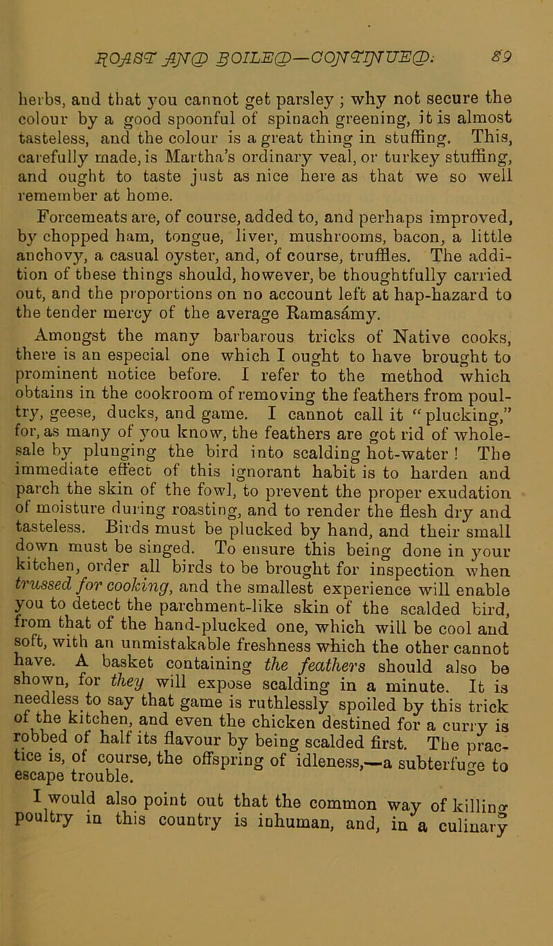 herbs, and that you cannot get parsley ; why not secure the colour by a good spoonful of spinach greening, it is almost tasteless, and the colour is a great thing in stuffing. This, carefully made, is Martha’s ordinary veal, or turkey stuffing, and ought to taste just as nice here as that we so well remember at home. Forcemeats are, of course, added to, and perhaps improved, by chopped ham, tongue, liver, mushrooms, bacon, a little anchovy, a casual oyster, and, of course, truffles. The addi- tion of these things should, however, be thoughtfully carried out, and the proportions on no account left at hap-hazard to the tender mercy of the average Ramasamy. Amongst the many barbarous tricks of Native cooks, there is an especial one which I ought to have brought to prominent notice before. I refer to the method which obtains in the cookroom of removing the feathers from poul- try, geese, ducks, and game. I cannot call it “plucking,” for, as many of you know, the feathers are got rid of whole- sale by plunging the bird into scalding hot-water ! The immediate effect of this ignorant habit is to harden and parch the skin of the fowl, to prevent the proper exudation of moisture during roasting, and to render the flesh dry and tasteless. Birds must be plucked by hand, and their small down must be singed. To ensure this being done in your kitchen, order all birds to be brought for inspection when trussed for cooking, and the smallest experience will enable you to detect the parchment-like skin of the scalded bird, from that of the hand-plucked one, which will be cool and soft, with an unmistakable freshness which the other cannot have. A basket containing the feathers should also be shown, for they will expose scalding in a minute. It is needlessto say that game is ruthlessly spoiled by this trick of the kitchen, and even the chicken destined for a curry is robbed of half its flavour by being scalded first. The prac- tice is, of course, the offspring of idleness,—a subterfuge to escape trouble. ° I would also point out that the common way of killing poultry m this country is inhuman, and, in a culinary
