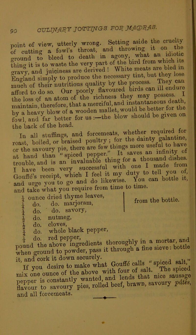 CULl^fiRY JOttlJsTGS FOI? point of view, utterly wrong. Setting aside ^ cvuelty of cutting a fowl’s throat, and throwing it on the around to bleed to death in agony what an idiotic thina it is to waste the very part of the bird from which its gravy, and juiciness are derived ! White meats aie bled i England simply to produce the necessary tint,.but t y ^ much of their nutritious quality by the procepa. They can afford to do so. Our poorly flavoured birds can the loss of an atom of the richness they may possess, maintain, therefore, that a merciful, and bv a heavv blow of a wooden mallet, would be bettei tor uie fowl, and far better for us-.-the blow should be grven on the back of the head. Tn all stuffings, and forcemeats, whether required for T have been very successful with one 1 maae rouffe s receipt which I feel it my duty to tell you of, anfurge you to go and do likewise You cau bottle .t, and take what you require from time to time. ^ ounce dried thyme leaves, i do. do. marjoram, l do. do. savory, £ do. nutmeg, l do. cloves, \ do. whole black pepper, S3& to sa™uryypies, rolled beef, brawn, savoury pates, and all forcemeats. ^ from the bottle.
