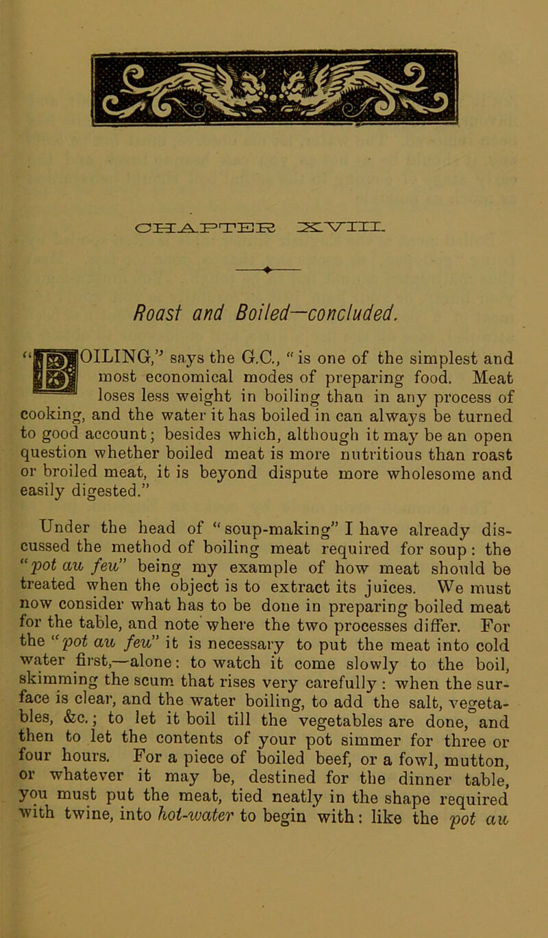♦ Roast and Boiled—concluded. OILING,v says the G.C., is one of the simplest and most economical modes of preparing food. Meat loses less weight in boiling than in any process of cooking, and the water it has boiled in can alwa3?s be turned to good account; besides which, although it may be an open question whether boiled meat is more nutritious than roast or broiled meat, it is beyond dispute more wholesome and easily digested.” Under the head of “ soup-making” I have already dis- cussed the method of boiling meat required for soup: the “pot aw few” being my example of how meat should be treated when the object is to extract its juices. We must now consider what has to be done in preparing boiled meat for the table, and note where the two processes differ. For the “pot aw few” it is necessary to put the meat into cold water first,—alone: to watch it come slowly to the boil, skimming the scum that rises very carefully : when the sur- face is clear, and the water boiling, to add the salt, vegeta- bles, &c.; to let it boil till the vegetables are done, and then to let the contents of your pot simmer for three or four hours. For a piece of boiled beef, or a fowl, mutton, or whatever it may be, destined for the dinner table, you must put the meat, tied neatly in the shape required with twine, into hot-water to begin with: like the pot aw