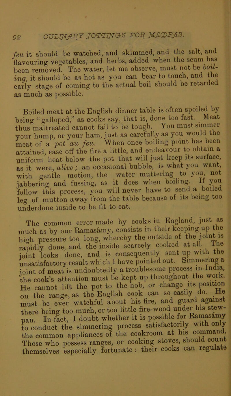 feu it should be watched, and skimmed, and the salt, and flavouring vegetables, and herbs, added when the scum has been removed. The water, let me observe, must not be boil- ing, it should be as hot as you can bear to touch, and the early stage of coming to the actual boil should be retarded as much as possible. Boiled meat at the English dinner table is often spoiled bj being “ galloped,” as cooks say, that is, done too fast. _ Meat thus maltreated cannot fail to be tough. You must simmer your hump, or your ham, just as carefully as you would the meat of a pot au feu. When once boiling point has been attained, ease off the fire a little, and endeavour to obtain a uniform heat below the pot that will just keep its surface, as it were, alive ; an occasional bubble, is what you want, with gentle motion, the water muttering to you not jabbering and fussing, as it does when boiling. If you follow this process, you will never have to send a boiled leg of mutton away from the table because of its being too underdone inside to be fit to eat. The common error made by cooks in England, just as much as by our Ramasamy, consists in their keeping up the hicdi pressure too long, whereby the outside of the joint is rapidly done, and the inside scarcely cooked at all. l ie joint looks done, and is consequently sent up with the unsatisfactory result which I have pointed out. Simmering a joint of meat is undoubtedly a troublesome process in India, the cook’s attention must be kept up throughout the work. He cannot lift the potto the hob, or change its position on the range, as the English cook can so easily do. de must be ever watchful about his fire, and guard against there being too much, or too little fire-wood under his s ew- pan In fact, I doubt whether it is possible for Ramasamy to conduct the simmering process satisfactorily with only the common appliances of the coolcroom at his command. Those who possess ranges, or cooking stoves, should count themselves especially fortunate : their cooks can regulate