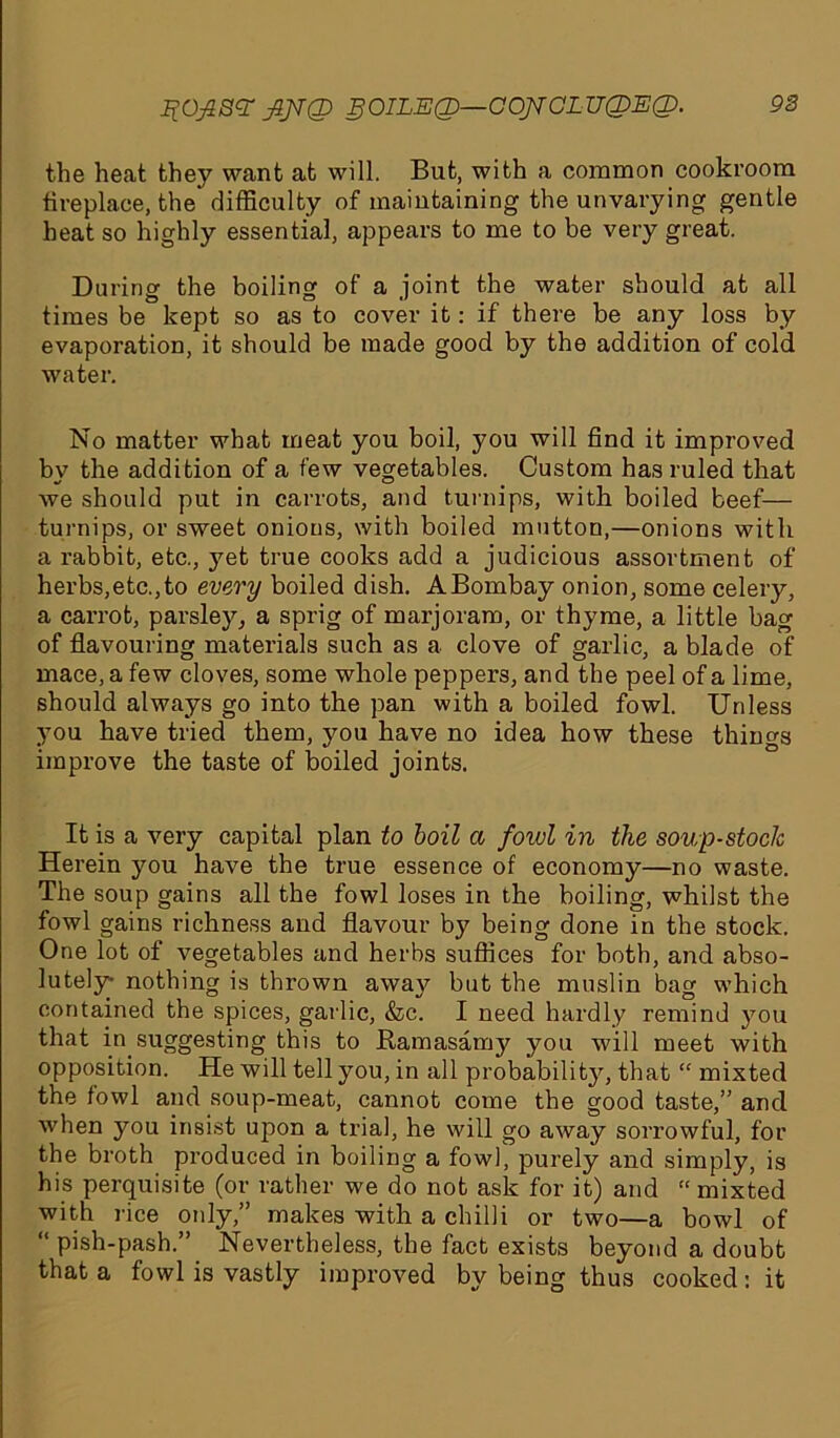 Jj’OjSSS' fiJTQ SOILED— COJTOLUCDEQ. 92 the heat they want at will. But, with a common cookroom fireplace, the difficulty of maintaining the unvarying gentle heat so highly essential, appears to me to be very great. Daring the boiling of a joint the water should at all times be kept so as to cover it: if there be any loss by evaporation, it should be made good by the addition of cold water. No matter what meat you boil, you will find it improved by the addition of a few vegetables. Custom has ruled that we should put in carrots, and turnips, with boiled beef— turnips, or sweet onions, with boiled mutton,—onions with a rabbit, etc., jmt true cooks add a judicious assortment of herbs,etc.,to every boiled dish. ABombay onion, some celery, a carrot, parsley, a sprig of marjoram, or thyme, a little bag of flavouring materials such as a clove of garlic, a blade of mace, a few cloves, some whole peppers, and the peel of a lime, should always go into the pan with a boiled fowl. Unless you have tried them, you have no idea how these things improve the taste of boiled joints. It is a very capital plan to boil a fowl in the soup-stocJc Herein you have the true essence of economy—no waste. The soup gains all the fowl loses in the boiling, whilst the fowl gains richness and flavour by being done in the stock. One lot of vegetables and herbs suffices for both, and abso- lutely- nothing is thrown away but the muslin bag which contained the spices, garlic, &c. I need hardly remind you that in suggesting this to Ramasamy you will meet with opposition. He will tell you, in all probability, that “ mixted the fowl and soup-meat, cannot come the good taste,” and when you insist upon a trial, he will go away sorrowful, for the broth produced in boiling a fowl, purely and simply, is his perquisite (or rather we do not ask for it) and “ mixted with rice only,” makes with a chilli or two—a bowl of “ pish-pash.” Nevertheless, the fact exists beyond a doubt that a fowl is vastly improved by being thus cooked: it