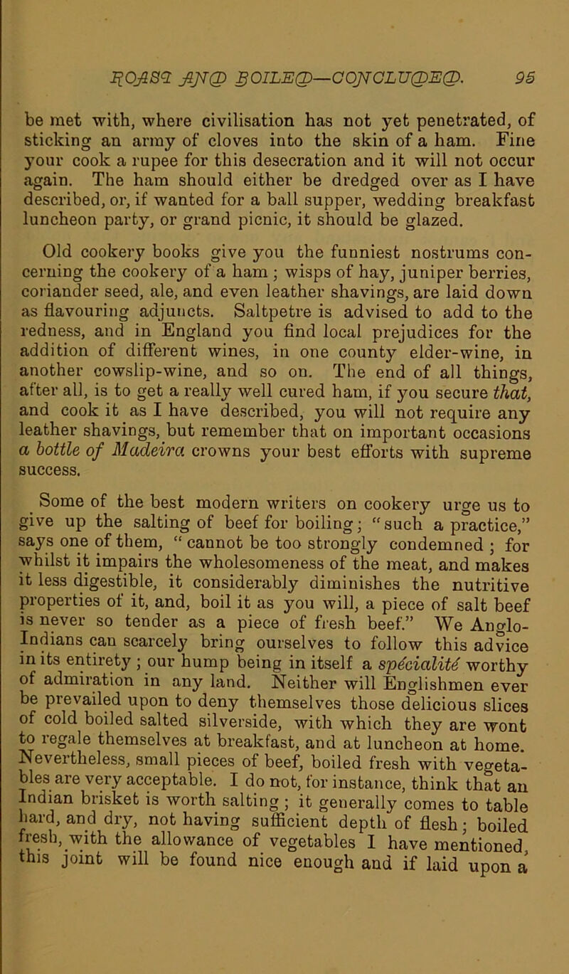 be met with, where civilisation has not yet penetrated, of sticking an army of cloves into the skin of a ham. Fine your cook a rupee for this desecration and it will not occur again. The ham should either be dredged over as I have described, or, if wanted for a ball supper, wedding breakfast luncheon party, or grand picnic, it should be glazed. Old cookery books give you the funniest nostrums con- cerning the cookery of a ham ; wisps of hay, juniper berries, coriander seed, ale, and even leather shavings, are laid down as flavouring adjuncts. Saltpetre is advised to add to the redness, and in England you find local prejudices for the addition of different wines, in one county elder-wine, in another cowslip-wine, and so on. The end of all things, after all, is to get a really well cured ham, if you secure that, and cook it as I have described, you will not require any leather shavings, but remember that on important occasions a bottle of Madeivci crowns your best efforts with supreme success. Some of the best modem writers on cookery urge us to give up the salting of beef for boiling; “such a practice,” says one of them, “ cannot be too strongly condemned ; for whilst it impairs the wholesomeness of the meat, and makes it less digestible, it considerably diminishes the nutritive properties of it, and, boil it as you will, a piece of salt beef is never so tender as a piece of fresh beef.” We Ancdo- Indians can scarcely bring ourselves to follow this advice in its entirety ; our hump being in itself a spdcialite worthy of admiration in any land. Neither will Englishmen ever be prevailed upon to deny themselves those delicious slices of cold boiled salted silverside, with which they are wont to legale themselves at breakfast, and at luncheon at home. Nevertheless, small pieces of beef, boiled fresh with vegeta- bles are very acceptable. I do not, for instance, think that an Indian brisket is worth salting ; it generally comes to table hard, and dry, not having sufficient depth of flesh; boiled fresh, with the allowance of vegetables I have mentioned this joint will be found nice enough and if laid upon a