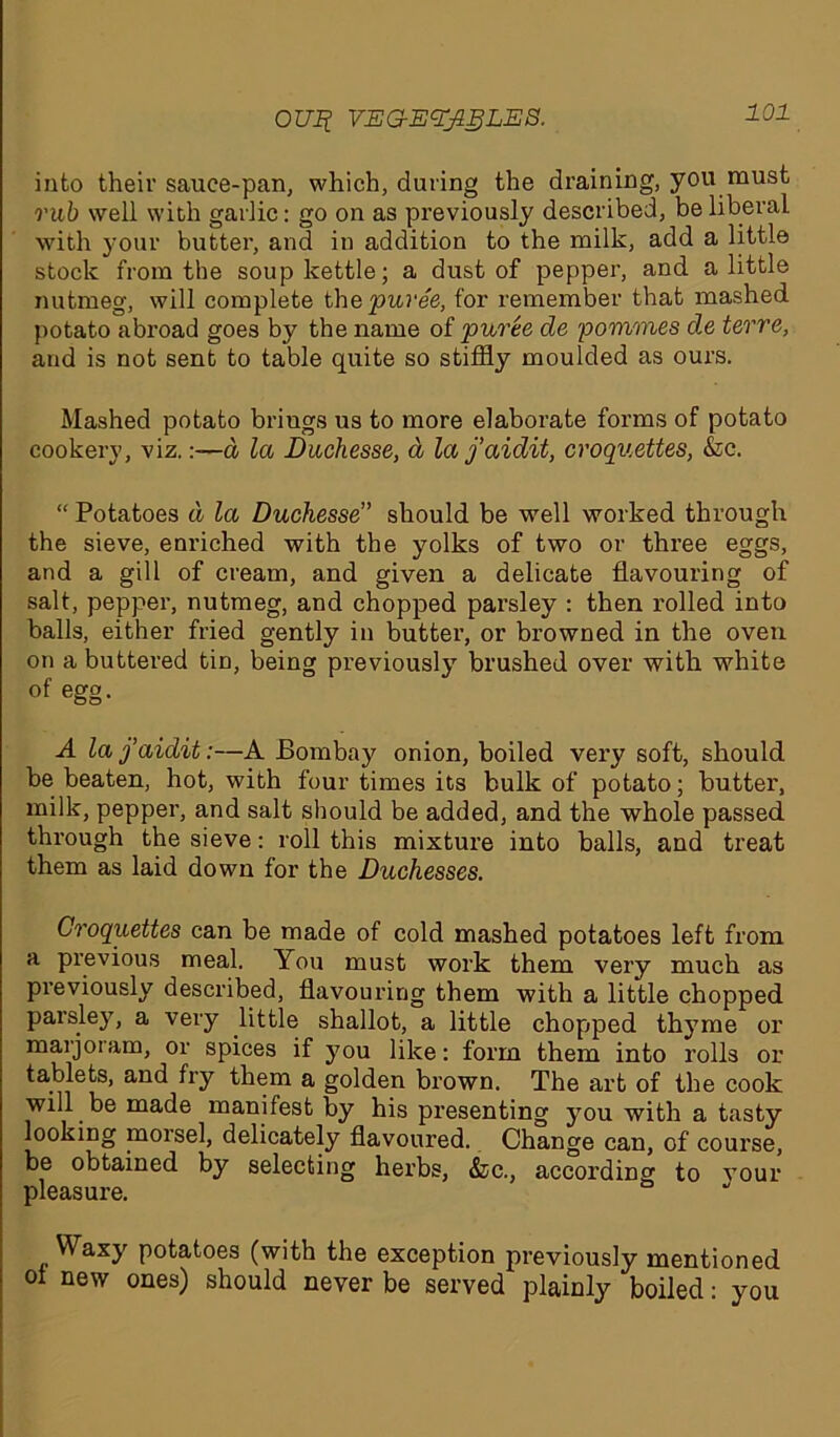 OUif VEG-EZyigLES. into their sauce-pan, which, during the draining, you must rub well with garlic: go on as previously described, be liberal with your butter, and in addition to the milk, add a little stock from the soup kettle; a dust of pepper, and a little nutmeg, will complete the puree, for remember that mashed potato abroad goes by the name of puree de pommes de terre, and is not sent to table quite so stiffly moulded as ours. Mashed potato brings us to more elaborate forms of potato cookery, viz.:—d la Duchesse, d la j’aidit, croquettes, &c. “ Potatoes d la Duchesse” should be well worked through the sieve, enriched with the yolks of two or three eggs, and a gill of cream, and given a delicate flavouring of salt, pepper, nutmeg, and chopped parsley : then rolled into balls, either fried gently in butter, or browned in the oven on a buttered tin, being previously brushed over with white of egg. A la j’aidit:—A Bombay onion, boiled very soft, should be beaten, hot, with four times its bulk of potato; butter, milk, pepper, and salt should be added, and the whole passed through the sieve: roll this mixture into balls, and treat them as laid down for the Duchesses. Croquettes can be made of cold mashed potatoes left from a previous meal. You must work them very much as previously described, flavouring them with a little chopped parsley, a very little shallot, a little choptped thy me or marjoiam, or spices if you like: form them into rolls or tablets, and fry them a golden brown. The art of the cook will be made manifest by his presenting you with a tasty looking morsel, delicately flavoured. Change can, of course, be obtained by selecting herbs, &c., according to your pleasure. Waxy potatoes (with the exception previously mentioned oi new ones) should never be served plainly boiled: you
