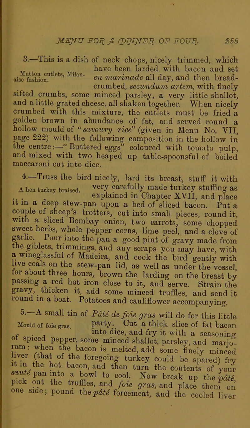 3.—This is a dish of neck chops, nicely trimmed, which have been larded with bacon and set aisefashionUtlet8’ MUau' en marinade all day, and then bread- crumbed, secundum artem, with finely sifted crumbs, some minced parsley, a very little shallot, and a little grated cheese, all shaken together. When nicely crumbed with this mixture, the cutlets must be fried a golden brown in abundance of fat, and served round a hollow mould of “savoury rice” (given in Menu No. VII, page 222) with the following composition in the hollow in the centre:—“ Buttered eggs” coloured with tomato pulp, and mixed with two heaped up table-spoonsful of boiled maccaroni cut into dice. 4. Truss the bird nicely, lard its breast, stuff it with A hen turkey braised. veiX cavefully made turkey stuffing as explained in Chapter XVII, and place it in a deep stew-pan upon a bed of sliced bacon. Put a couple of .sheep’s trotters, cut into small pieces, round it, with a sliced Bombay onion, two carrots, some chopped sweet herbs, whole pepper corns, lime peel, and a clove of gailic. Pour into the pan a good pint of gravy made from the giblets, trimmings, and any scraps you may have, with a wineglassful of Madeira, and cook the bird gently with live coals on the stew-pan lid, as well as under the vessel, lor about three hours, brown the larding on the breast by passing a red hot iron close to it, and serve. Strain the giavy, thicken it, add some minced truffles, and send it lound in a boat. Potatoes and cauliflower accompanying. o. A small tin of Pate de foie gras will do for this little Mould of foie gras. party. Cut a thick slice of fat bacon f , into dice, and fry it with a seasoning of spiced pepper, some minced shallot, parsley, and marjo- ram ; when the bacon is. melted, add some finely minced lv.er (that of the foregoing turkey could be spared) fry tin the hot bacon, and then turn the contents of your saute pan into a bowl to cool. Now break up the pdtS pict out the truffles, and foie gras, and place then? on one side; pound the pate forcemeat, and the cooled liver