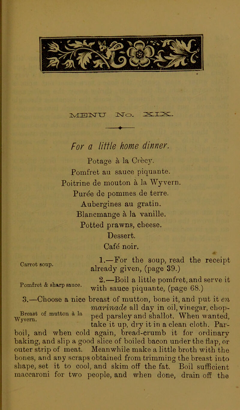 IvIBKTXJ INTo. SSLIIX- ♦ For a little home dinner. Potage a la Ciec\r. Pomfret au sauce piquante. Poifcrine de mouton a la Wyvern. Puree de pommes de terre. Aubergines au gratin. Blancmange a la vanille. Potted prawns, cheese. Dessert. Cafe noir. 1. —For the soup, read the receipt already given, (page 39.) 2. —Boil a little pomfret, and serve it with sauce piquante, (page 68.) 3.—Choose a nice breast of mutton, bone it, and put it en marinade all day in oil, vinegar, chop- Wyvern* °f mutt°n a la ped parsley and shallot. When wanted, take it up, dry it in a clean cloth. Par- boil, and when cold again, bread-crumb it for ordinary baking, and slip a good slice of boiled bacon under the flap, or outer strip of meat. Meanwhile make a little broth with the bones, and any scraps obtained from trimming the breast into shape, set it to cool, and skim off the fat. Boil sufficient raacearoni for two people, and when done, drain off the Carrot soup. Pomfret & sharp sauce.