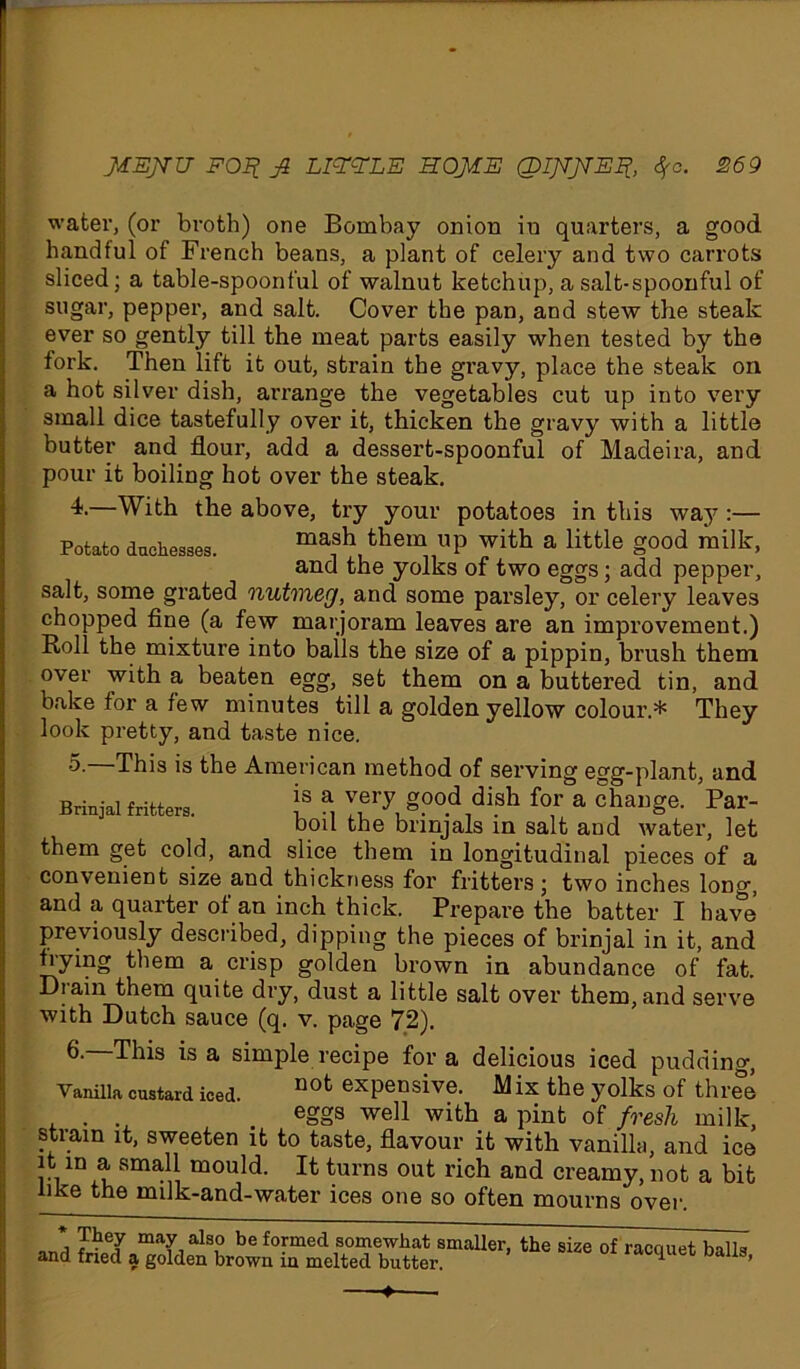 water, (or broth) one Bombay onion in quarters, a good handful of French beans, a plant of celery and two carrots sliced; a table-spoonful of walnut ketchup, a salt-spoonful of sugar, pepper, and salt. Cover the pan, and stew the steak ever so gently till the meat parts easily when tested by the fork. Then lift it out, strain the gravy, place the steak on a hot silver dish, arrange the vegetables cut up into very small dice tastefully over it, thicken the gravy with a little butter and flour, add a dessert-spoonful of Madeira, and pour it boiling hot over the steak. 4-—With the above, try your potatoes in this way :— Potato duchesses. mash them up with a little good milk, and the yolks of two eggs; add pepper, salt, some grated nutmeg, and some parsley, or celery leaves chopped fine (a few marjoram leaves are an improvement.) Roll the mixture into balls the size of a pippin, brush them over with a beaten egg, set them on a buttered tin, and bake for a few minutes till a golden yellow colour.* They look pretty, and taste nice. •5- This is the American method of serving egg-plant, and Brinjal fritters. j? a, ™ry g.00.d dish for a change. Par- boil the bnnjals in salt and water, let them get cold, and slice them in longitudinal pieces of a convenient size and thickness for fritters; two inches long, and a quarter of an inch thick. Prepare the batter I have previously described, dipping the pieces of brinjal in it, and frying them a crisp golden brown in abundance of fat. Drain them quite dry, dust a little salt over them,and serve with Dutch sauce (q. v. page 72). 6. This is a simple recipe for a delicious iced pudding, Vanilla custard iced. nofc exPe°sive. Mix the yolks of three . . _ eggs well with a pint of fresh milk, strain it, sweeten it to taste, flavour it with vanilla, and ice it in a small mould. It turns out rich and creamy, not a bit like the milk-and-water ices one so often mourns over. * They may also be formed somewhat smaller, the size of racciuet balls and fried a golden brown in melted butter. racquet Dalis, ♦