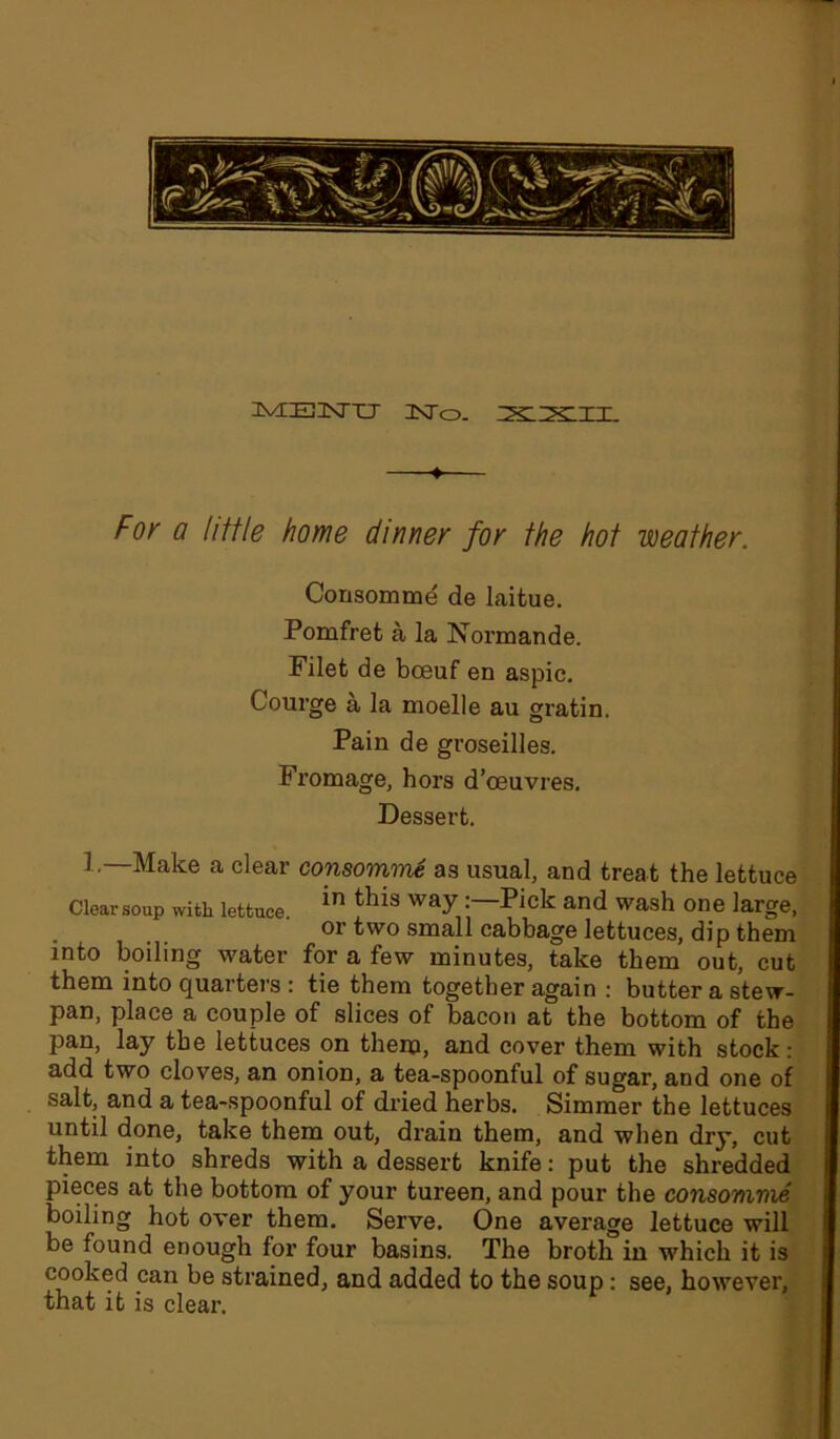 3VEE3NTT1J IsTo. XXII. For a little home dinner for the hot weather. Consomme de laitue. Pomfrefc a la Normande. Filet de bceuf en aspic. Courge a la moelle au gratin. Pain de groseilles. Fromage, hors d’oeuvres. Dessert. 1.—Make a clear consomme as usual, and treat the lettuce Clearsoup with lettuce. in thls wayand wash one large, or two small cabbage lettuces, dip them into boiling water for a few minutes, take them out, cut them into quarters : tie them together again : butter a stew- pan, place a couple of slices of bacon at the bottom of the pan, lay the lettuces on them, and cover them with stock: add two cloves, an onion, a tea-spoonful of sugar, and one of salt, and a tea-spoonful of dried herbs. Simmer the lettuces until done, take them out, drain them, and when diy, cut them into shreds with a dessert knife: put the shredded pieces at the bottom of your tureen, and pour the consomme boiling hot over them. Serve. One average lettuce will be found enough for four basins. The broth in which it is cooked can be strained, and added to the soup: see, however, that it is clear.