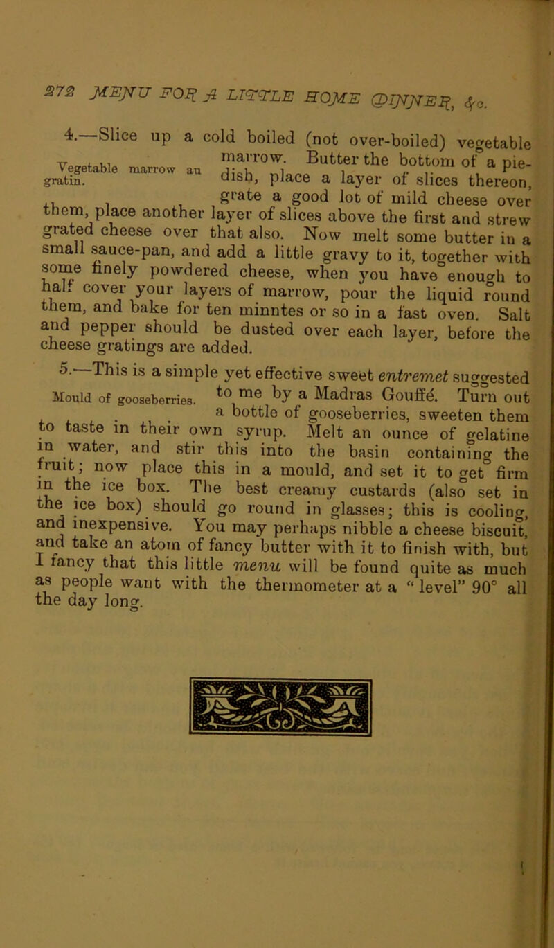 J?7£ JIEJIU FOIl Jk LIE-TLE HOME QIJIJIEF, f0. 4. Slice up a cold boiled (not over-boiled) vegetable rr f ,, marrow. Butter the bottom of a pie- gratin. uisn, place a layer of slices thereon, , giate a good lot of mild cheese over them, place another layer of slices above the first and strew giated cheese over that also. Now melt some butter in a small sauce-pan, and add a little gravy to it, together with some finely powdered cheese, when you have enough to hal. cover your layers of marrow, pour the liquid round them, and bake for ten minntes or so in a fast oven. Salt and pepper should be dusted over each layer, before the cheese gratings are added. 5. This is a simple yet effective sweet entremet suggested Mould Of gooseberries. to me ,a Madras Gouffd Turn out a bottle of gooseberries, sweeten them to taste in their own syrup. Melt an ounce of gelatine in water, and stir this into the basin containing the fruit; now place this in a mould, and set it to get° firm in the ice box. The best creamy custards (also set in the ice box) should go round in glasses; this is coolino-, and inexpensive. You may perhaps nibble a cheese biscuit, and take an atom of fancy butter with it to finish with, but fancy that this little menu will be found quite as much as people want with the thermometer at a “ level” 90° all the day long. I