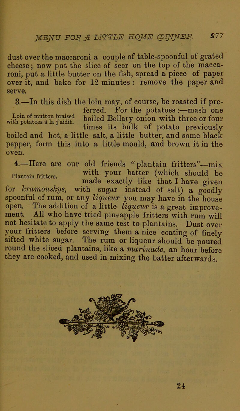MEJVU FOX fi LIZXLE HOME (DIMMefl- 877 dust over the maccaroni a couple of table-spoonful of grated cheese; now put the slice of seer on the top of the macca- roni, put a little butter on the fish, spread a piece of paper over it, and bake for 12 minutes : remove the paper and serve. 3. —In this dish the loin may, of course/ be roasted if pre- ferred. For the potatoes :—mash one jS? h°iled Bellary onion with three or four times its bulk of potato previously boiled and hot, a little salt, a little butter, and some black pepper, form this into a little mould, and brown it in the oven. 4. —Here are our old friends “plantain fritters”—mix Ptafcun fritters. wit,h y0U1' ,ba“f (which should be made exactly like that I have given for leramoushys, with sugar instead of salt) a goodly spoonful of rum, or any liqueur you may have in the house open. The addition of a little liqueur is a great improve- ment. All who have tried pineapple fritters with rum will not hesitate to apply the same test to plantains. Dust over your fritters before serving them a nice coating of finely sifted white sugar. The rum or liqueur should be poured round the sliced plantains, like a marinade, an hour before they are cooked, and used in mixing the batter afterwards. 24