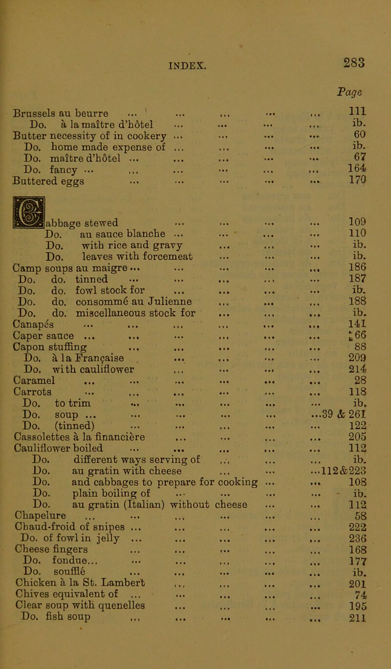 Brussels au beurre ... ’ 283 Page 111 Do. a la maitre d’hotel ... ib. Butter necessity of in cookery ... 60 Do. home made expense of ... ... ... ib. Do. maitre d’hotel ... ... 67 Do. fancy ... • • • 164 Buttered eggs ... 170 [1 abbage stewed 109 Do. au sauce blanche ... ... • • . • 110 Do. with rice and gravy . • * ... ib. Do. leaves with forcemeat ... ... ib. Camp soups au maigre ... 186 Do. do. tinned . . « 187 Do. do. fowl stock for ... ib. Do. do. consomme au Julienne . . • 188 Do. do. miscellaneous stock for ... ib. Canap es 141 Caper sauce ... 165 Capon stuffing ... 88 Do. a la Fran^aise 209 Do. with cauliflower 214 Caramel 28 Carrots ... 118 Do. to trim ib. Do. soup ... ... ...39 & 261 Do. (tinned) ... 122 Cassolettes a la financiere 205 Cauliflower boiled 112 Do. different ways serving of . • . ... ib. Do. au gratin with cheese ...112&223 Do. and cabbages to prepare for cooking 108 Do. plain boiling of ••• ib. Do. au gratin (Italian) without cheese 112 Chapelure 58 Chaud-froid of snipes ... • . • 222 Do. of fowl in -jelly ... 236 Cheese fingers 168 Do. fondue... 177 Do. souffle . . • ... ib. Chicken a la St. Lambert 201 Chives equivalent of ... ... 74 Clear soup with quenelles , , , 195 Do. fish soup ... ... 211