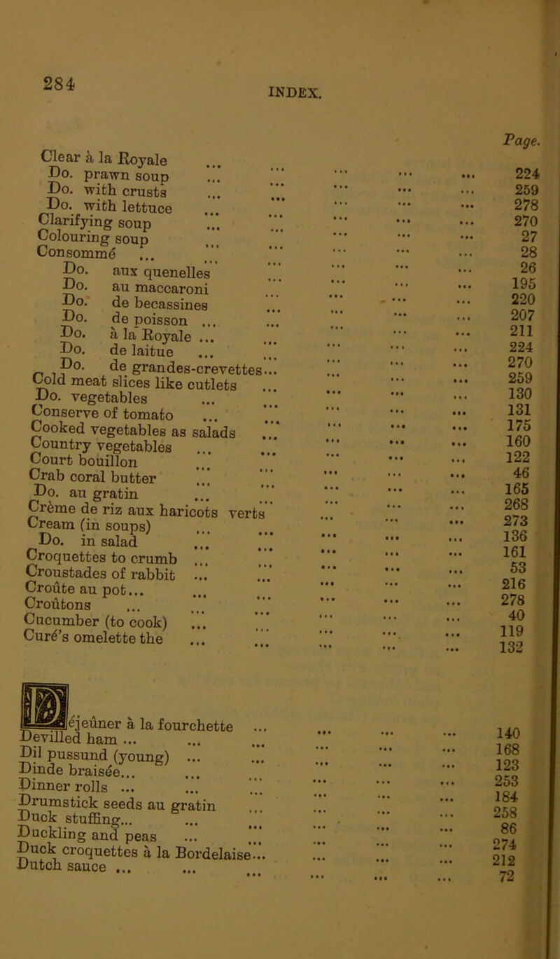 INDEX. Do. Do. Do. Do. Do. Do. Clear k la Koyale Do. prawn soup Do. with crusts Do. with lettuce Clarifj'ing soup Colouring soup Consomme Do. aux quenelles au maccaroni de becassines de poisson ... a la Royale ... de laitue de grandes-crevettes Cold meat slices like cutlets Do. vegetables Conserve of tomato Cooked vegetables as salads C ountry vegetables Court bouillon Crab coral butter Do. au gratin Crfeme de riz aux haricots verts Cream (in soups) Do. in salad Croquettes to crumb Croustades of rabbit Croute au pot... Crohtons Cucumber (to cook) Cure’s omelette the Page. 224 259 278 270 27 28 26 195 220 207 211 224 270 259 130 131 175 160 122 46 165 268 273 136 161 53 216 278 40 119 132 ejeuner a Devilled ham ... la fourchette Dil pussund (young) ... Dinde braisde... Dinner rolls ... Drumstick seeds au gratin Duck stuffing... Duckling and peas Duck croquettes a la Bordelaise Dutch sauce ... 140 168 123 253 184 258 86 274 212 72