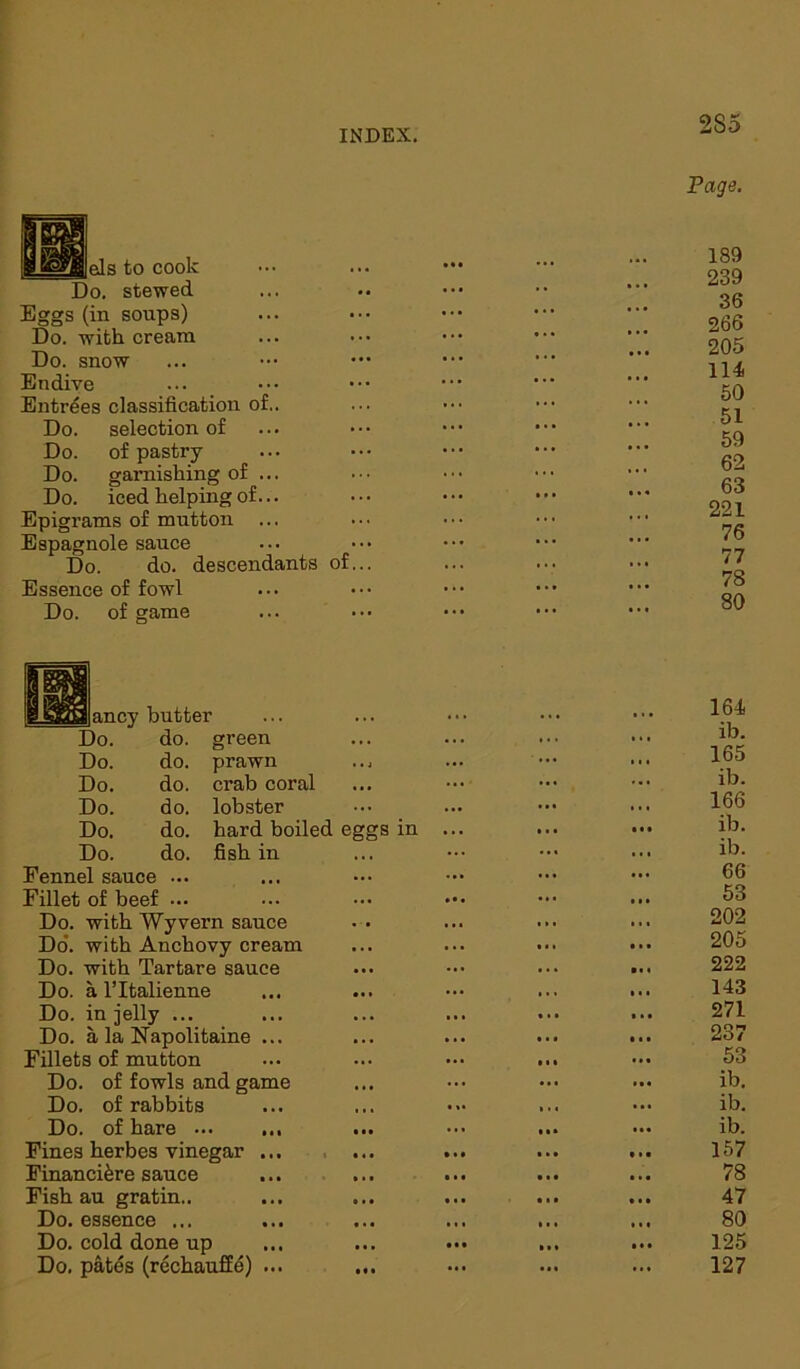 els to cook Do. stewed Eggs (in soups) Do. with cream Do. snow Endive Entrees classification of.. Do. selection of Do. of pastry Do. garnishing of ... Do. iced helping of... Epigrams of mutton Espagnole sauce Do. do. descendants of Essence of fowl Do. of game 2S5 Page. 189 239 36 266 205 114 50 51 59 62 63 221 76 77 78 80 ancy butter do. green do. do. do. do. do. Do Do. Do. Do. Do. Do. Fennel sauce ... Fillet of beef ... Do. with Wyvern sauce Do. with Anchovy cream Do. with Tartare sauce Do. a l’ltalienne Do. in jelly ... Do. a la Napolitaine ... Fillets of mutton Do. of fowls and game Do. of rabbits Do. of hare Fines herbes vinegar ... Financi&re sauce Fish au gratin.. Do. essence ... Do. cold done up Do. pates (rechauffe) ... prawn crab coral lobster hard boiled eggs in fish in 164 ib. 165 ib. 166 ib. ib. 66 53 202 205 222 143 271 237 53 ib. ib. ib. 157 78 47 80 125 127