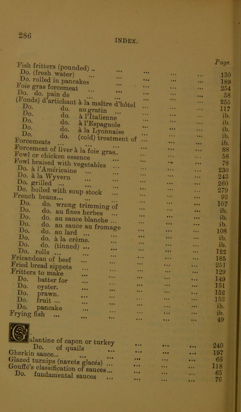 INDEX. Fji?h fitters (pounded) .. IJo. (fresh water) Do. rolled in pancakes Jjoie gras forcemeat Do. do. pain de (Fonds) d’artichaut a la'maitre d’hotel augratin ... h l’ltalienne a l’Espagnole a la Lyonnaise (cold) treatment of do. S°- . do. ®0. do. S°- do. Do- do. J? orcemeats Forcemeat of liver a laf’oie gra Fowl or chicken essence S i'ow! braised with vegetables JJo. a 1 Araericaine Do. il la Wyvern Do. grilled ... Do. boiled with soup stock I rench beans. Do. do. Do. do. Do. do. Do. do. Do. do. Do. do. Do. do. Do. rolls ... Fricandeau of beef Fried bread sippets -Fritters to make wrong trimming of au fines herbes au sauce blanche ... au sauce au fromag au lard ... a la crem (tinned) Do. Do. Do. Do. Do. Frying fish batter for oyster, prawn, fruit ... pancake galantine of capon or turkey . Do- of quails u-nerkin sauce... Glazed turnips (navetsglaces) Dourte s classification of sauces... Do. fundamental sauces ... IM • «< II* • ■ • Page. 130 189 254 58 255 117 ib. ib. ib. ib. ib. 88 58 78 230 243 260 279 93 107 ib. ib. ib. 108 ib. ib. 122 185 251 129 149 151 152 153 ib. \ ib. 49 240 197 66 118 65 76