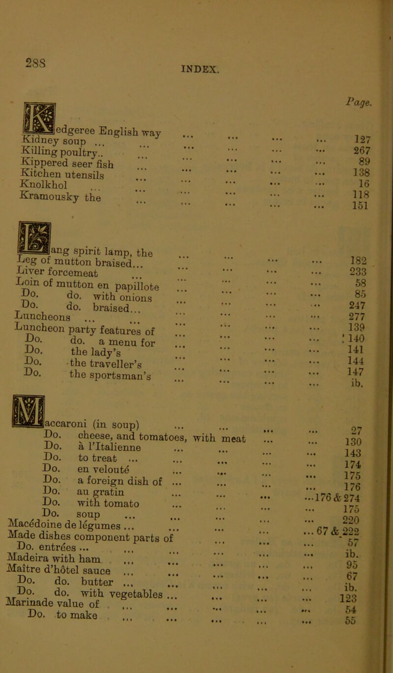 28S INDEX. edgeree English Tray Kidney soup ... Killing poultry.. Kippered seer fish Kitchen utensils Knolkhol Kramousky the f==Jlaug spirit lamp, the Deg of mutton braised... Diver forcemeat Eoin of mutton en papillote Do. do. with onions Uo. do. braised... -Luncheons Luncheon party features of Do. do. a menu for Do. the lady’s Do. the traveller’s Do. the sportsman’s accaroni (in soup) Do. cheese, and tomatoes a l’ltalienne to treat ... en veloute a foreign dish of au gratin with tomato soup Do. Do. Do. Do. Do. Do. ho. *_i.. .a ,, Macedoine de legumes ... Made dishes component parts o Do. entrees ... Madeira with ham ,,, Maitre d’hOtel sauce Do. do. butter ... Do. do. with vegetables . Marinade value of Do. to make , with meat Page. 127 267 89 138 16 118 151 182 233 58 85 247 277 139 ; 140 141 144 147 ib. 27 130 143 174 175 176 -176&274 175 220 ... 67& 222 * 57 — ib. 95 67 ... ib. 123 54 55