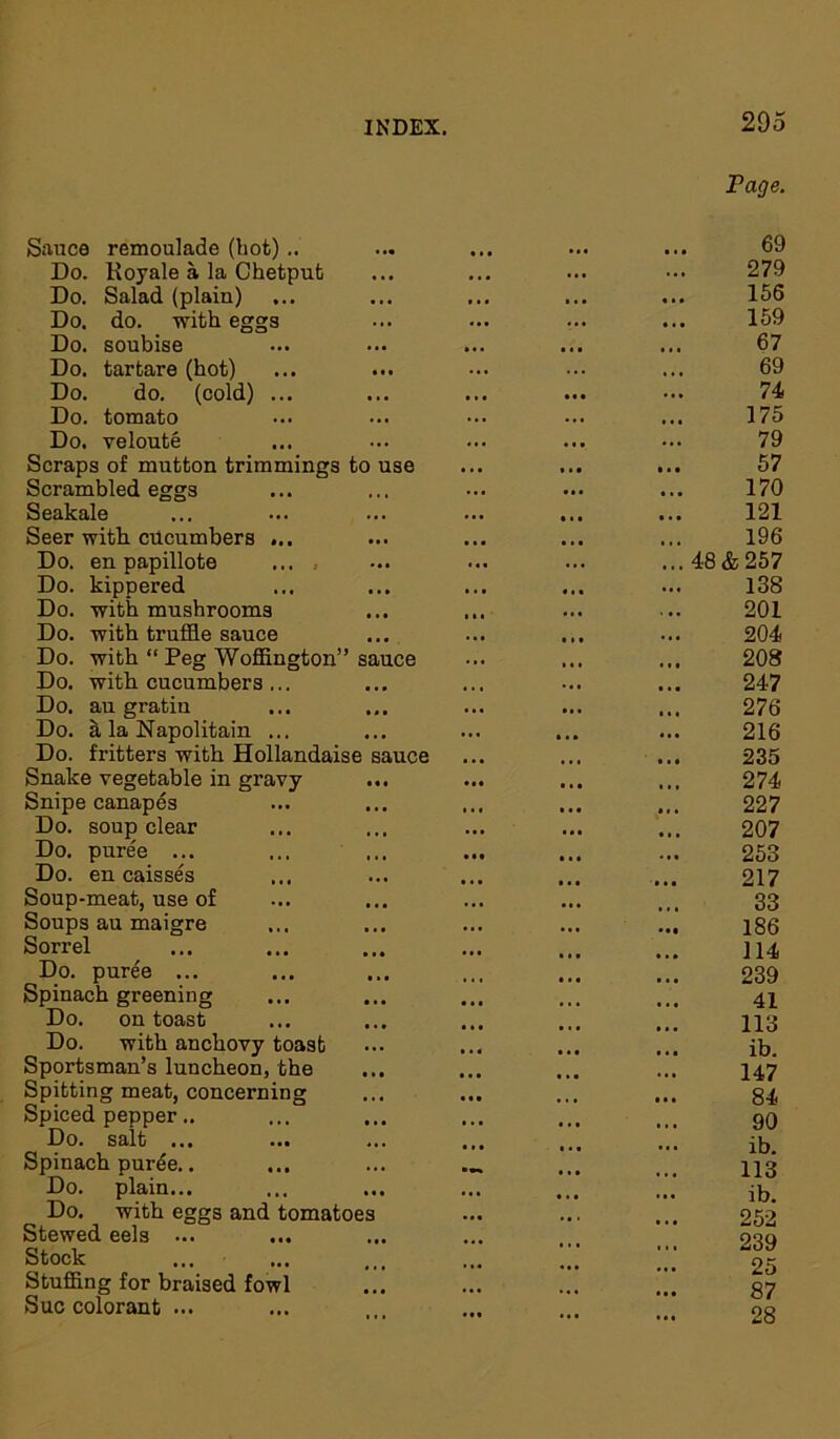 Fage. Sauce remoulade (hot) .. Do. Kojale a la Chetput Do. Salad (plain) Do. do. with eggs Do. soubise Do. tartare (hot) Do. do. (cold) ... Do. tomato Do. veloute Scraps of mutton trimmings to use Scrambled eggs Seakale Seer with cucumbers ... Do. en papillote ... .. Do. kippered Do. with mushrooms Do. with truffle sauce Do. with “ Peg Woffington” sauce Do. with cucumbers ... Do. au gratiu Do. a la Napolitain ... Do. fritters with Hollandaise sauce Snake vegetable in gravy ... Snipe canapes Do. soup clear Do. puree ... Do. en caisses Soup-meat, use of Soups au maigre Sorrel Do. puree ... Spinach greening Do. on toast Do. with anchovy toast Sportsman’s luncheon, the Spitting meat, concerning Spiced pepper.. Do. salt ... Spinach purde.. Do. plain... Do. with eggs and tomatoes Stewed eels ... Stock Stuffing for braised fowl Sue colorant ... 69 279 156 159 67 69 74 175 79 57 170 121 196 48 & 257 138 201 204 208 247 276 216 235 274 227 207 253 217 33 186 114 239 41 113 ib. 147 84 90 ib. 113 ib. 252 239 25 87 28