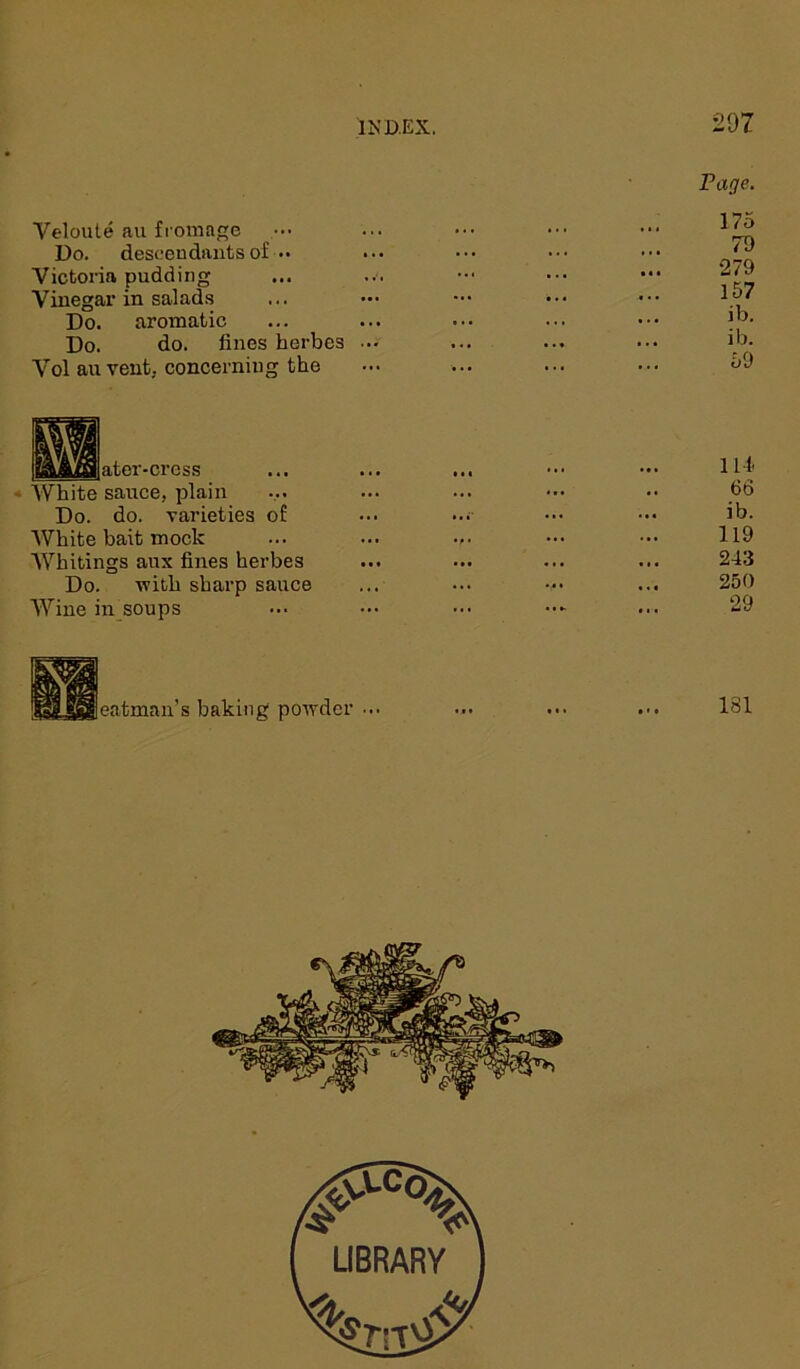 207 Veloute au fromage ••• Do. descendants of •• Victoria pudding Vinegar in salads Do. aromatic Do. do. lines herbes Vol au vent, concerning the Page. 175 70 •279 157 ib. ib. 59 ater-crcss White sauce, plain Do. do. varieties of White bait mock Whitings aux fines herbes Do. -with sharp sauce Wine in soups 114. 66 ib. 119 243 250 29 eatman’s baking powder ... 181